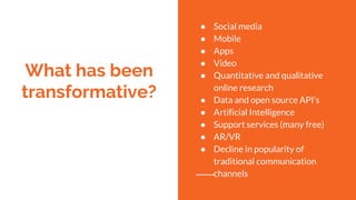 What has been
transformative?
● Social media
● Mobile
● Apps
● Video
● Quantitative and qualitative
online research
● Data and open source API’s
● Artificial Intelligence
● Support services (many free)
● AR/VR
● Decline in popularity of
traditional communication
channels
 