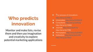 Who predicts
innovation
Monitor and make lists, revise
them and then use imagination
and creativity to explore
potential marketing applications
● The process of innovations
http://bit.ly/2yXS8c3
● Universities http://bit.ly/2z0RWJ0
● Consultants http://bit.ly/2yXVagr,
http://bit.ly/2yYt3NS
● Journals http://bit.ly/2yXT3ci,
http://bit.ly/2yYTfI9
● Newspapers http://bit.ly/2yZHKk0
● Institutions http://bit.ly/2yXcORn,
http://bit.ly/2yY5btZ
 