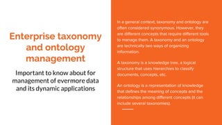 Enterprise taxonomy
and ontology
management
Important to know about for
management of evermore data
and its dynamic applications
In a general context, taxonomy and ontology are
often considered synonymous. However, they
are different concepts that require different tools
to manage them. A taxonomy and an ontology
are technically two ways of organizing
information.
A taxonomy is a knowledge tree, a logical
structure that uses hierarchies to classify
documents, concepts, etc.
An ontology is a representation of knowledge
that defines the meaning of concepts and the
relationships among different concepts (it can
include several taxonomies).
 