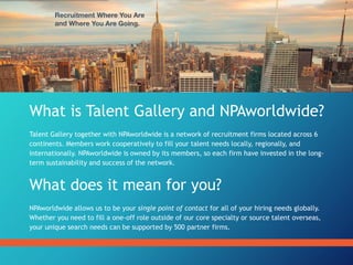 What is Talent Gallery and NPAworldwide?
Talent Gallery together with NPAworldwide is a network of recruitment firms located across 6
continents. Members work cooperatively to fill your talent needs locally, regionally, and
internationally. NPAworldwide is owned by its members, so each firm have invested in the long-
term sustainability and success of the network.
What does it mean for you?
NPAworldwide allows us to be your single point of contact for all of your hiring needs globally.
Whether you need to fill a one-off role outside of our core specialty or source talent overseas,
your unique search needs can be supported by 500 partner firms.
 