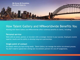 How Talent Gallery and NPAworldwide Benefits You
Working with Talent Gallery and NPAworldwide offers numerous benefits to clients, including:
Personal service
Work with an owner, partner, or recruiter with a strategic interest in your success. Employers receive
superior results and the ability to develop long-term partnerships.
Single point of contact
No matter where you have hiring needs, Talent Gallery can manage the entire recruitment process.
You don’t need to spend time vetting new recruitment partners for one-off assignments.
 