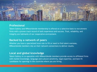 Professional
Talent Gallery and NPAworldwide membership is offered on a selective basis to recruitment
firms with a proven track record of both experience and success. Trust, reliability, and
integrity are hallmarks of our cooperative environment.
Backed by a network of peers
Whether you have a specialized local role to fill or need to find talent overseas,
NPAworldwide members rely on their network connections to deliver results.
Local and global knowledge
Talent Gallery in co-operation with NPAworldwide members provide access to affiliated firms
with market knowledge, language and cultural sensitivity, legal expertise, and best-fit
candidates for openings in the countries where you are hiring.
 