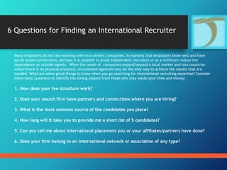 Many employers do not like working with recruitment companies. In markets that employers know well and have
social media connections, perhaps it is possible to avoid independent recruiters or at a minimum reduce the
dependence on outside agents. When the needs of companies expand beyond a local market and into countries
where there is no physical presence, recruitment agencies may be the only way to achieve the results that are
needed. What are some great things to know when you go searching for international recruiting expertise? Consider
these basic questions to identify the strong players from those who may waste your time and money:
1. How does your fee structure work?
2. Does your search firm have partners and connections where you are hiring?
3. What is the most common source of the candidates you place?
4. How long will it take you to provide me a short list of 5 candidates?
5. Can you tell me about international placement you or your affiliates/partners have done?
6. Does your firm belong to an international network or association of any type?
6 Questions for Finding an International Recruiter
 