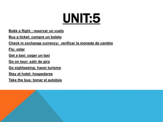 UNIT:5
Bokk a flight : reservar un vuelo
Buy a ticket: compre un boleto
Check in exchange currency: verificar la moneda de cambio
Fly: volar
Get a taxi: coger un taxi
Go on tour: salir de gira
Go sightseeing: hacer turismo
Stay at hotel: hospedarse
Take the bus: tomar el autobús
 