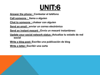 UNIT:6
Answer the phone : Contestar el teléfono
Call someone : llama a alguien
Chat to someone : chatear con alguien
Send an email : enviar un correo electrónico
Send an instant mesaré : Envía un mesaré instantáneo:
Update your social network status :Actualiza tu estado de red
social
Write a blog post: Escribe una publicación de blog
Write a letter: Escribir una carta
 
