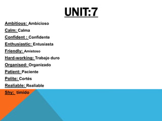UNIT:7
Ambitious: Ambicioso
Calm: Calma
Confident : Confidente
Enthusiastic: Entusiasta
Friendly: Amistoso
Hard-working: Trabajo duro
Organised: Organizado
Patient: Paciente
Polite: Cortés
Realiable: Realiable
Shy: tímido
 