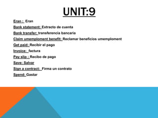 UNIT:9
Eran : Eran
Bank statement: Extracto de cuenta
Bank transfer: transferencia bancaria
Claim umemploment benefit: Reclamar beneficios umemploment
Get paid: Recibir el pago
Invoice: factura
Pay slip : Recibo de pago
Save: Salvar
Sign a contract: Firma un contrato
Spend: Gastar
 