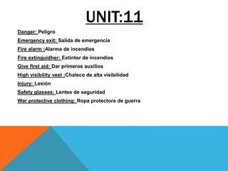 UNIT:11
Danger: Peligro
Emergency exit: Salida de emergencia
Fire alarm :Alarma de incendios
Fire extinguidher: Extintor de incendios
Give first aid: Dar primeros auxilios
High visibility vest :Chaleco de alta visibilidad
Injury: Lesión
Safety glasses: Lentes de seguridad
War protective clothing: Ropa protectora de guerra
 