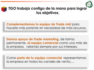TGO trabaja contigo de la mano para lograr
               tus objetivos.


Complementamos tu equipo de Trade mkt para
hacerlo más potente sin necesidad de más recursos.


Damos apoyo de Trade marketing, de forma
permanente, al equipo comercial como uno más de
la empresa, velando siempre por sus intereses.


Como parte de tu equipo comercial representamos
la empresa en todos los canales de venta….
 