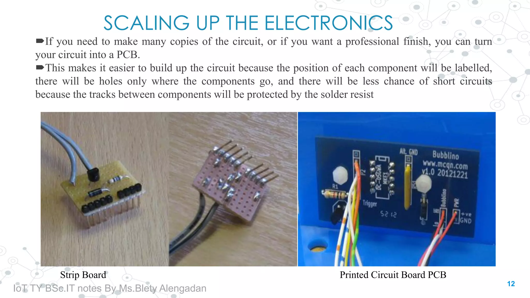 SCALING UP THE ELECTRONICS
If you need to make many copies of the circuit, or if you want a professional finish, you can turn
your circuit into a PCB.
This makes it easier to build up the circuit because the position of each component will be labelled,
there will be holes only where the components go, and there will be less chance of short circuits
because the tracks between components will be protected by the solder resist
Strip Board Printed Circuit Board PCB
12
IoT TY BSc.IT notes By Ms.Blety Alengadan
 