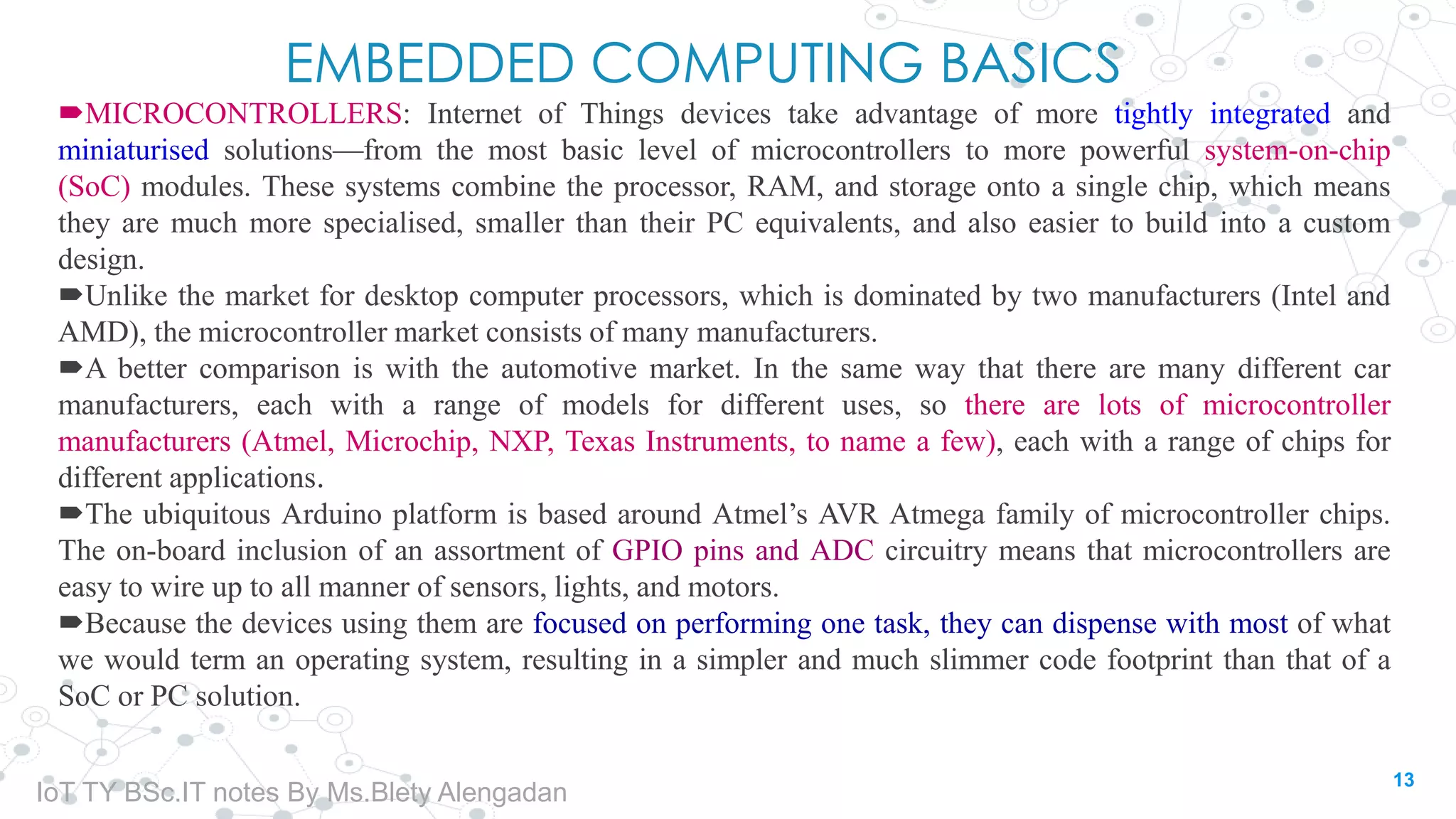 EMBEDDED COMPUTING BASICS
MICROCONTROLLERS: Internet of Things devices take advantage of more tightly integrated and
miniaturised solutions—from the most basic level of microcontrollers to more powerful system-on-chip
(SoC) modules. These systems combine the processor, RAM, and storage onto a single chip, which means
they are much more specialised, smaller than their PC equivalents, and also easier to build into a custom
design.
Unlike the market for desktop computer processors, which is dominated by two manufacturers (Intel and
AMD), the microcontroller market consists of many manufacturers.
A better comparison is with the automotive market. In the same way that there are many different car
manufacturers, each with a range of models for different uses, so there are lots of microcontroller
manufacturers (Atmel, Microchip, NXP, Texas Instruments, to name a few), each with a range of chips for
different applications.
The ubiquitous Arduino platform is based around Atmel’s AVR Atmega family of microcontroller chips.
The on-board inclusion of an assortment of GPIO pins and ADC circuitry means that microcontrollers are
easy to wire up to all manner of sensors, lights, and motors.
Because the devices using them are focused on performing one task, they can dispense with most of what
we would term an operating system, resulting in a simpler and much slimmer code footprint than that of a
SoC or PC solution.
13
IoT TY BSc.IT notes By Ms.Blety Alengadan
 