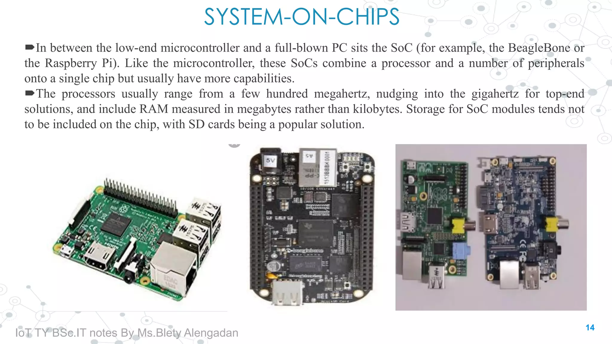 SYSTEM-ON-CHIPS
In between the low-end microcontroller and a full-blown PC sits the SoC (for example, the BeagleBone or
the Raspberry Pi). Like the microcontroller, these SoCs combine a processor and a number of peripherals
onto a single chip but usually have more capabilities.
The processors usually range from a few hundred megahertz, nudging into the gigahertz for top-end
solutions, and include RAM measured in megabytes rather than kilobytes. Storage for SoC modules tends not
to be included on the chip, with SD cards being a popular solution.
14
IoT TY BSc.IT notes By Ms.Blety Alengadan
 