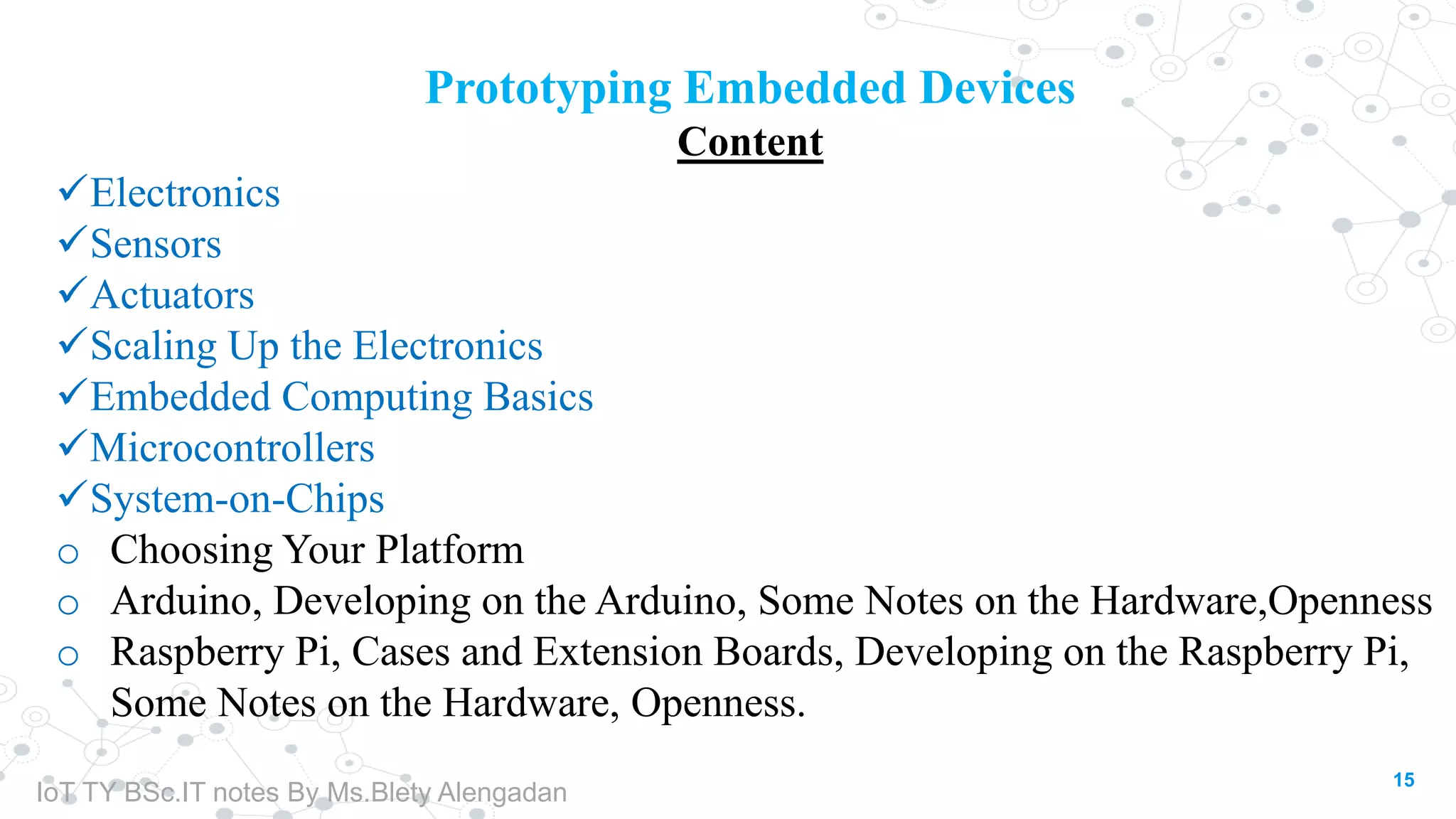 15
Prototyping Embedded Devices
Content
Electronics
Sensors
Actuators
Scaling Up the Electronics
Embedded Computing Basics
Microcontrollers
System-on-Chips
o Choosing Your Platform
o Arduino, Developing on the Arduino, Some Notes on the Hardware,Openness
o Raspberry Pi, Cases and Extension Boards, Developing on the Raspberry Pi,
Some Notes on the Hardware, Openness.
IoT TY BSc.IT notes By Ms.Blety Alengadan
 