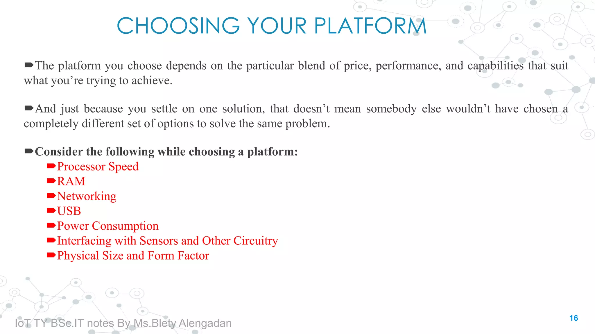 CHOOSING YOUR PLATFORM
The platform you choose depends on the particular blend of price, performance, and capabilities that suit
what you’re trying to achieve.
And just because you settle on one solution, that doesn’t mean somebody else wouldn’t have chosen a
completely different set of options to solve the same problem.
Consider the following while choosing a platform:
Processor Speed
RAM
Networking
USB
Power Consumption
Interfacing with Sensors and Other Circuitry
Physical Size and Form Factor
16
IoT TY BSc.IT notes By Ms.Blety Alengadan
 