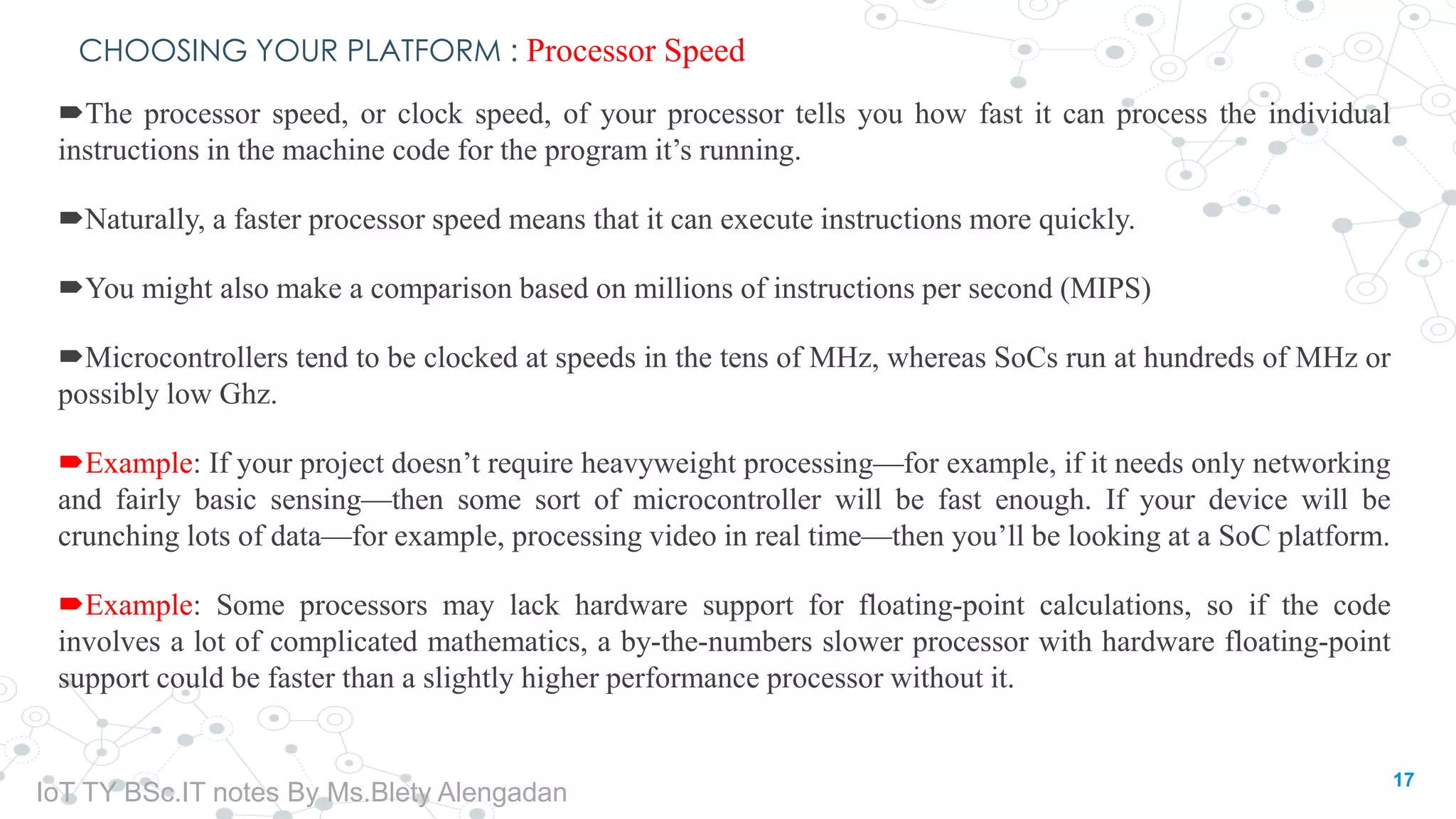 CHOOSING YOUR PLATFORM : Processor Speed
The processor speed, or clock speed, of your processor tells you how fast it can process the individual
instructions in the machine code for the program it’s running.
Naturally, a faster processor speed means that it can execute instructions more quickly.
You might also make a comparison based on millions of instructions per second (MIPS)
Microcontrollers tend to be clocked at speeds in the tens of MHz, whereas SoCs run at hundreds of MHz or
possibly low Ghz.
Example: If your project doesn’t require heavyweight processing—for example, if it needs only networking
and fairly basic sensing—then some sort of microcontroller will be fast enough. If your device will be
crunching lots of data—for example, processing video in real time—then you’ll be looking at a SoC platform.
Example: Some processors may lack hardware support for floating-point calculations, so if the code
involves a lot of complicated mathematics, a by-the-numbers slower processor with hardware floating-point
support could be faster than a slightly higher performance processor without it.
17
IoT TY BSc.IT notes By Ms.Blety Alengadan
 