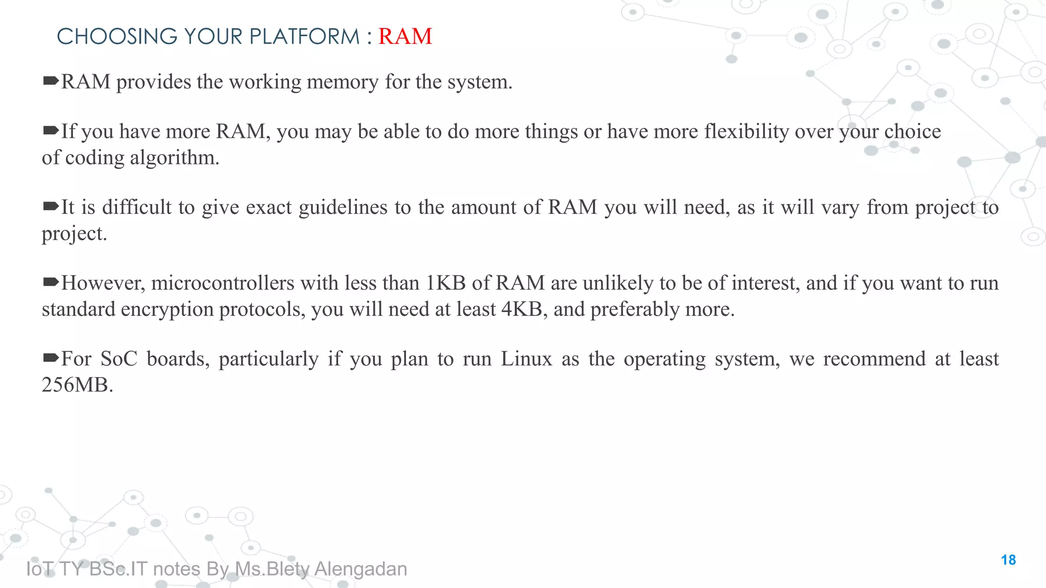 CHOOSING YOUR PLATFORM : RAM
RAM provides the working memory for the system.
If you have more RAM, you may be able to do more things or have more flexibility over your choice
of coding algorithm.
It is difficult to give exact guidelines to the amount of RAM you will need, as it will vary from project to
project.
However, microcontrollers with less than 1KB of RAM are unlikely to be of interest, and if you want to run
standard encryption protocols, you will need at least 4KB, and preferably more.
For SoC boards, particularly if you plan to run Linux as the operating system, we recommend at least
256MB.
18
IoT TY BSc.IT notes By Ms.Blety Alengadan
 