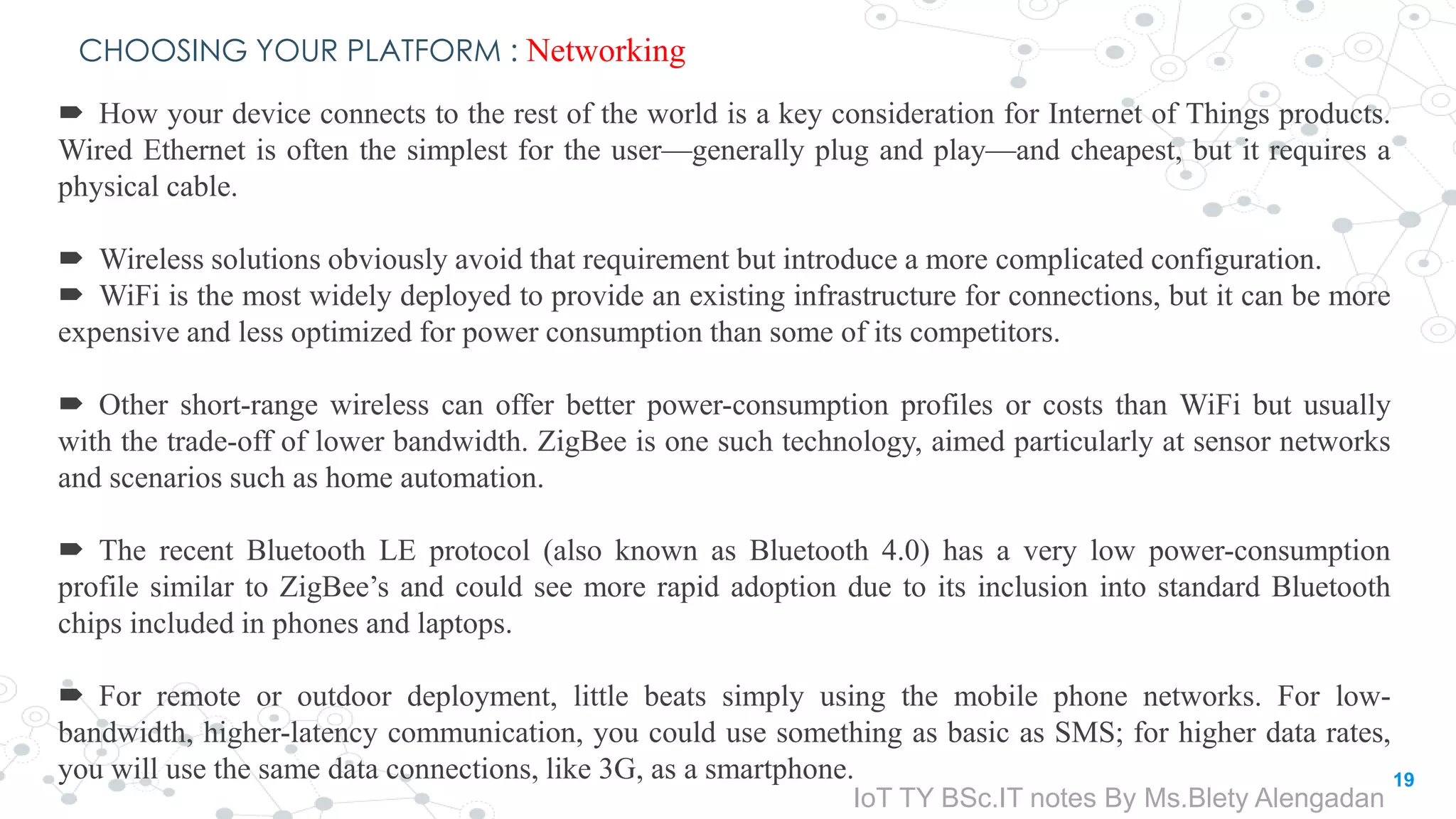 CHOOSING YOUR PLATFORM : Networking
 How your device connects to the rest of the world is a key consideration for Internet of Things products.
Wired Ethernet is often the simplest for the user—generally plug and play—and cheapest, but it requires a
physical cable.
 Wireless solutions obviously avoid that requirement but introduce a more complicated configuration.
 WiFi is the most widely deployed to provide an existing infrastructure for connections, but it can be more
expensive and less optimized for power consumption than some of its competitors.
 Other short-range wireless can offer better power-consumption profiles or costs than WiFi but usually
with the trade-off of lower bandwidth. ZigBee is one such technology, aimed particularly at sensor networks
and scenarios such as home automation.
 The recent Bluetooth LE protocol (also known as Bluetooth 4.0) has a very low power-consumption
profile similar to ZigBee’s and could see more rapid adoption due to its inclusion into standard Bluetooth
chips included in phones and laptops.
 For remote or outdoor deployment, little beats simply using the mobile phone networks. For low-
bandwidth, higher-latency communication, you could use something as basic as SMS; for higher data rates,
you will use the same data connections, like 3G, as a smartphone. 19
IoT TY BSc.IT notes By Ms.Blety Alengadan
 