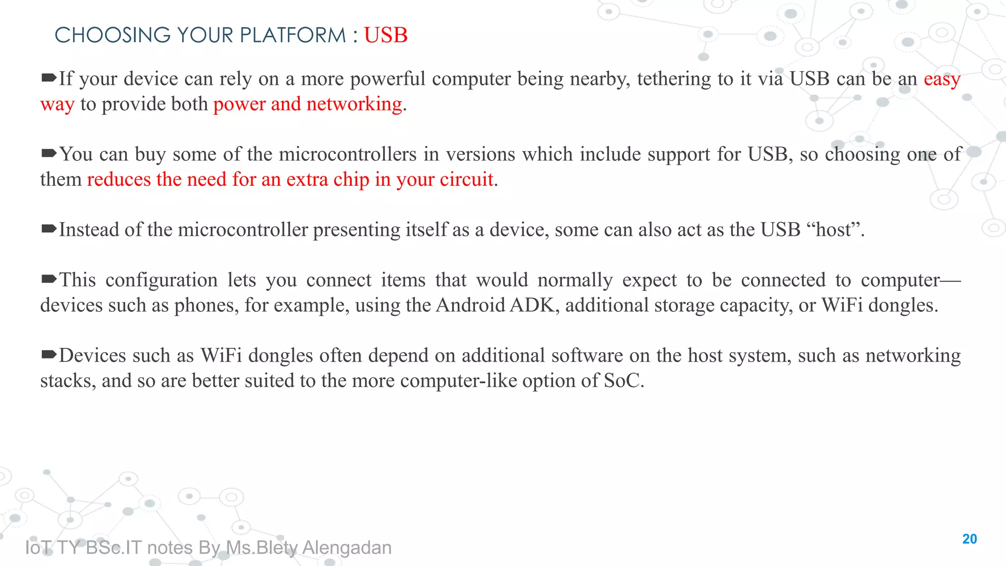 CHOOSING YOUR PLATFORM : USB
If your device can rely on a more powerful computer being nearby, tethering to it via USB can be an easy
way to provide both power and networking.
You can buy some of the microcontrollers in versions which include support for USB, so choosing one of
them reduces the need for an extra chip in your circuit.
Instead of the microcontroller presenting itself as a device, some can also act as the USB “host”.
This configuration lets you connect items that would normally expect to be connected to computer—
devices such as phones, for example, using the Android ADK, additional storage capacity, or WiFi dongles.
Devices such as WiFi dongles often depend on additional software on the host system, such as networking
stacks, and so are better suited to the more computer-like option of SoC.
20
IoT TY BSc.IT notes By Ms.Blety Alengadan
 