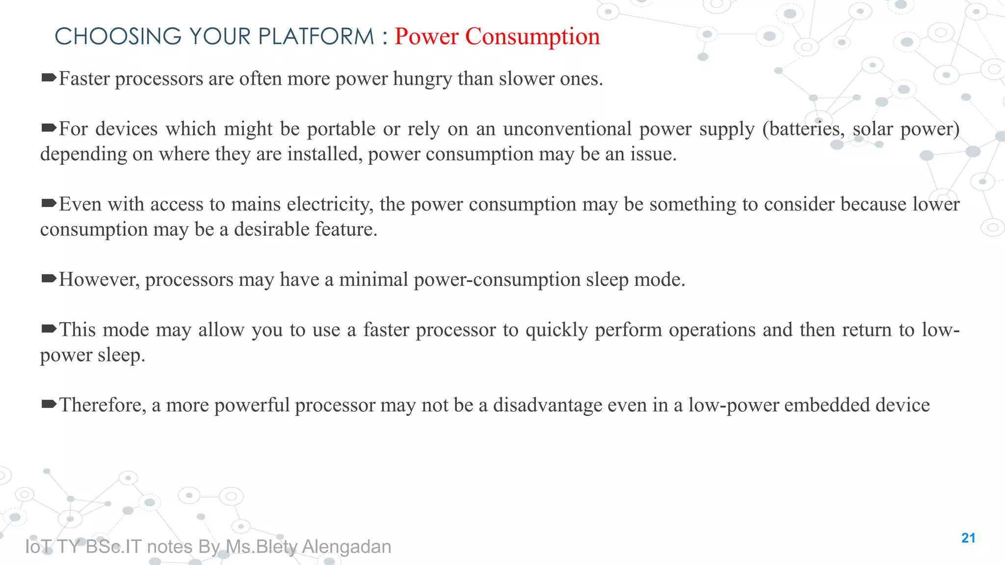 CHOOSING YOUR PLATFORM : Power Consumption
Faster processors are often more power hungry than slower ones.
For devices which might be portable or rely on an unconventional power supply (batteries, solar power)
depending on where they are installed, power consumption may be an issue.
Even with access to mains electricity, the power consumption may be something to consider because lower
consumption may be a desirable feature.
However, processors may have a minimal power-consumption sleep mode.
This mode may allow you to use a faster processor to quickly perform operations and then return to low-
power sleep.
Therefore, a more powerful processor may not be a disadvantage even in a low-power embedded device
21
IoT TY BSc.IT notes By Ms.Blety Alengadan
 