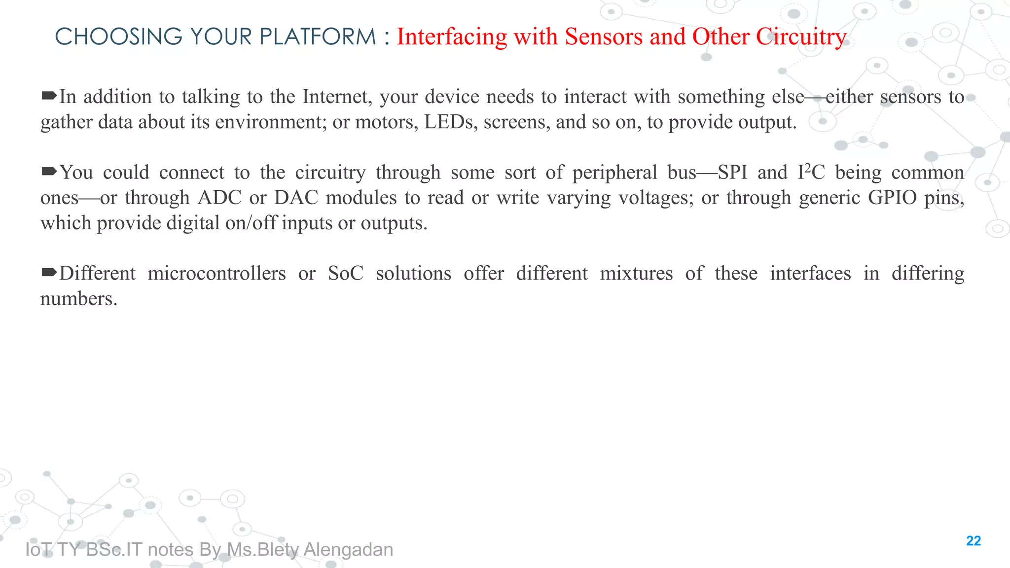 CHOOSING YOUR PLATFORM : Interfacing with Sensors and Other Circuitry
In addition to talking to the Internet, your device needs to interact with something else—either sensors to
gather data about its environment; or motors, LEDs, screens, and so on, to provide output.
You could connect to the circuitry through some sort of peripheral bus—SPI and I2C being common
ones—or through ADC or DAC modules to read or write varying voltages; or through generic GPIO pins,
which provide digital on/off inputs or outputs.
Different microcontrollers or SoC solutions offer different mixtures of these interfaces in differing
numbers.
22
IoT TY BSc.IT notes By Ms.Blety Alengadan
 