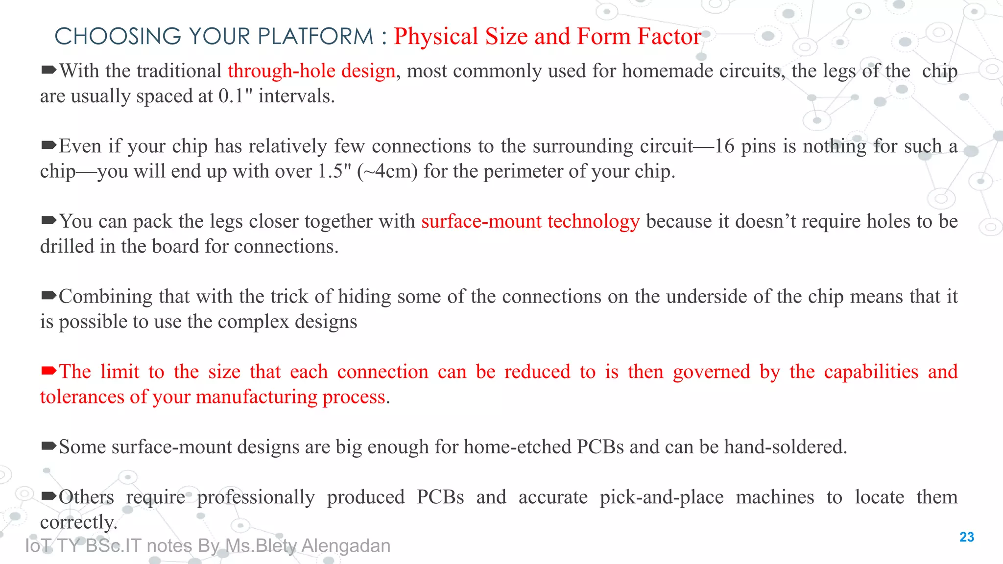 CHOOSING YOUR PLATFORM : Physical Size and Form Factor
With the traditional through-hole design, most commonly used for homemade circuits, the legs of the chip
are usually spaced at 0.1" intervals.
Even if your chip has relatively few connections to the surrounding circuit—16 pins is nothing for such a
chip—you will end up with over 1.5" (~4cm) for the perimeter of your chip.
You can pack the legs closer together with surface-mount technology because it doesn’t require holes to be
drilled in the board for connections.
Combining that with the trick of hiding some of the connections on the underside of the chip means that it
is possible to use the complex designs
The limit to the size that each connection can be reduced to is then governed by the capabilities and
tolerances of your manufacturing process.
Some surface-mount designs are big enough for home-etched PCBs and can be hand-soldered.
Others require professionally produced PCBs and accurate pick-and-place machines to locate them
correctly.
23
IoT TY BSc.IT notes By Ms.Blety Alengadan
 