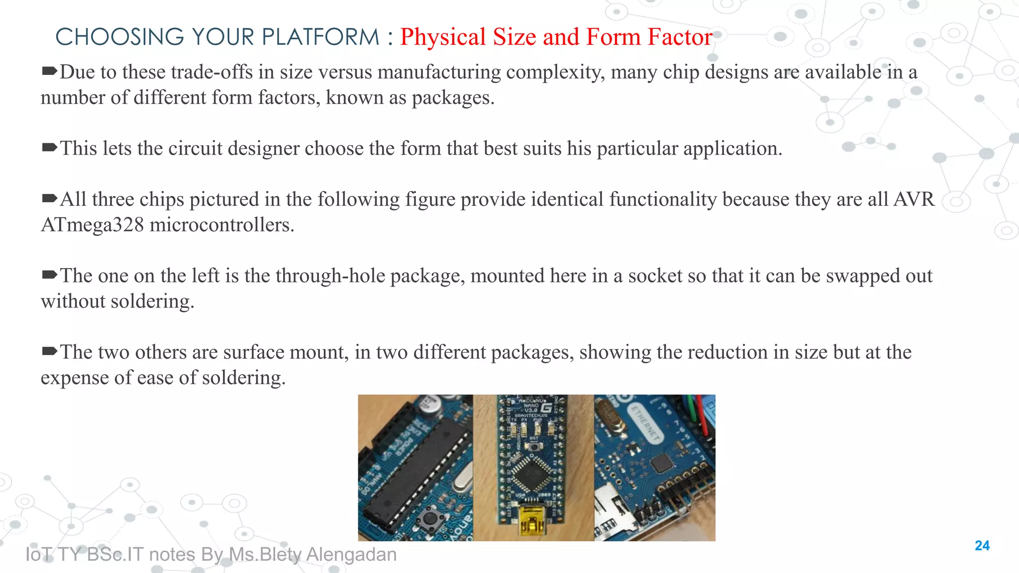 CHOOSING YOUR PLATFORM : Physical Size and Form Factor
Due to these trade-offs in size versus manufacturing complexity, many chip designs are available in a
number of different form factors, known as packages.
This lets the circuit designer choose the form that best suits his particular application.
All three chips pictured in the following figure provide identical functionality because they are all AVR
ATmega328 microcontrollers.
The one on the left is the through-hole package, mounted here in a socket so that it can be swapped out
without soldering.
The two others are surface mount, in two different packages, showing the reduction in size but at the
expense of ease of soldering.
24
IoT TY BSc.IT notes By Ms.Blety Alengadan
 