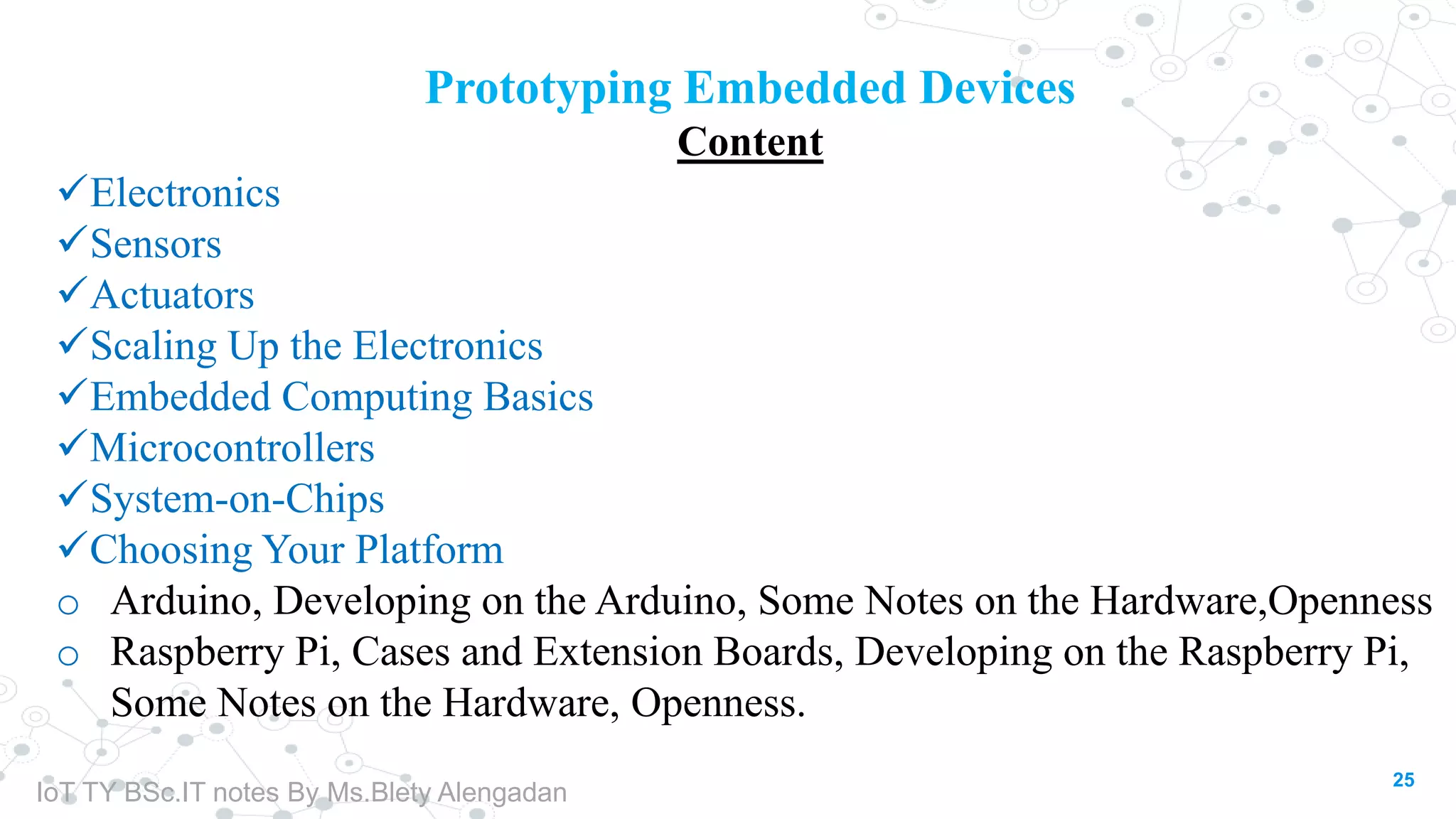 25
Prototyping Embedded Devices
Content
Electronics
Sensors
Actuators
Scaling Up the Electronics
Embedded Computing Basics
Microcontrollers
System-on-Chips
Choosing Your Platform
o Arduino, Developing on the Arduino, Some Notes on the Hardware,Openness
o Raspberry Pi, Cases and Extension Boards, Developing on the Raspberry Pi,
Some Notes on the Hardware, Openness.
IoT TY BSc.IT notes By Ms.Blety Alengadan
 