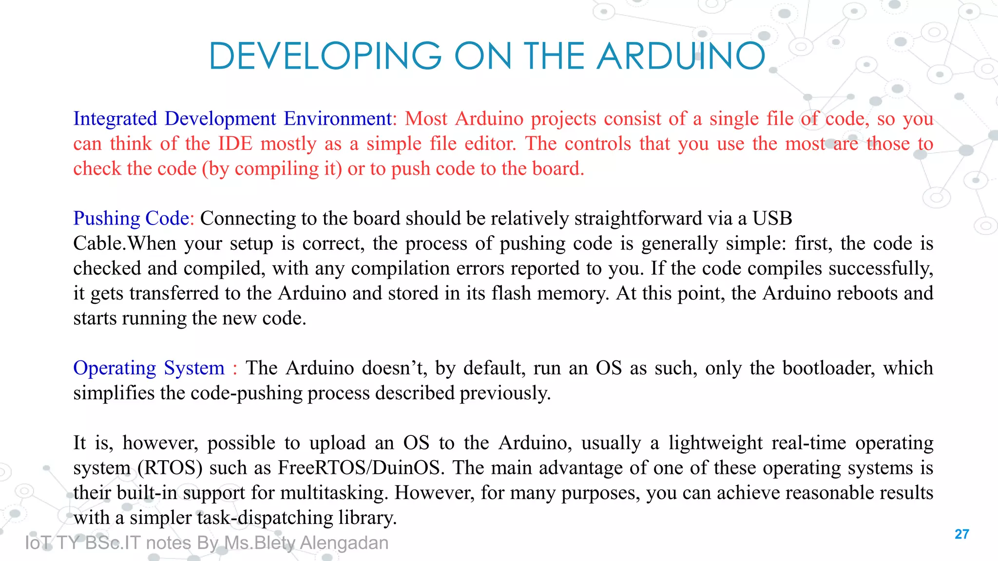 DEVELOPING ON THE ARDUINO
Integrated Development Environment: Most Arduino projects consist of a single file of code, so you
can think of the IDE mostly as a simple file editor. The controls that you use the most are those to
check the code (by compiling it) or to push code to the board.
Pushing Code: Connecting to the board should be relatively straightforward via a USB
Cable.When your setup is correct, the process of pushing code is generally simple: first, the code is
checked and compiled, with any compilation errors reported to you. If the code compiles successfully,
it gets transferred to the Arduino and stored in its flash memory. At this point, the Arduino reboots and
starts running the new code.
Operating System : The Arduino doesn’t, by default, run an OS as such, only the bootloader, which
simplifies the code-pushing process described previously.
It is, however, possible to upload an OS to the Arduino, usually a lightweight real-time operating
system (RTOS) such as FreeRTOS/DuinOS. The main advantage of one of these operating systems is
their built-in support for multitasking. However, for many purposes, you can achieve reasonable results
with a simpler task-dispatching library.
27
IoT TY BSc.IT notes By Ms.Blety Alengadan
 