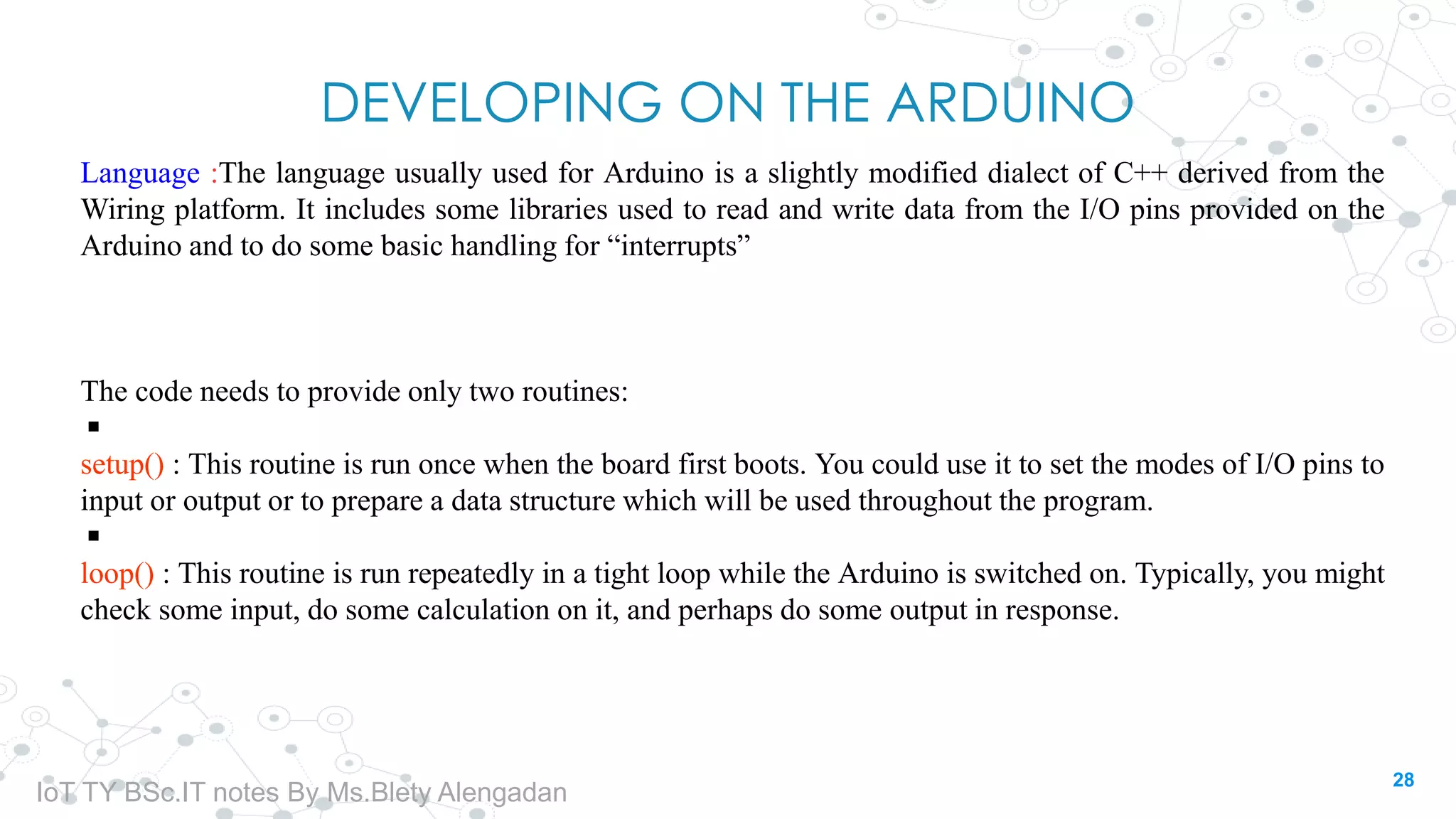 DEVELOPING ON THE ARDUINO
Language :The language usually used for Arduino is a slightly modified dialect of C++ derived from the
Wiring platform. It includes some libraries used to read and write data from the I/O pins provided on the
Arduino and to do some basic handling for “interrupts”
The code needs to provide only two routines:
◾
setup() : This routine is run once when the board first boots. You could use it to set the modes of I/O pins to
input or output or to prepare a data structure which will be used throughout the program.
◾
loop() : This routine is run repeatedly in a tight loop while the Arduino is switched on. Typically, you might
check some input, do some calculation on it, and perhaps do some output in response.
28
IoT TY BSc.IT notes By Ms.Blety Alengadan
 