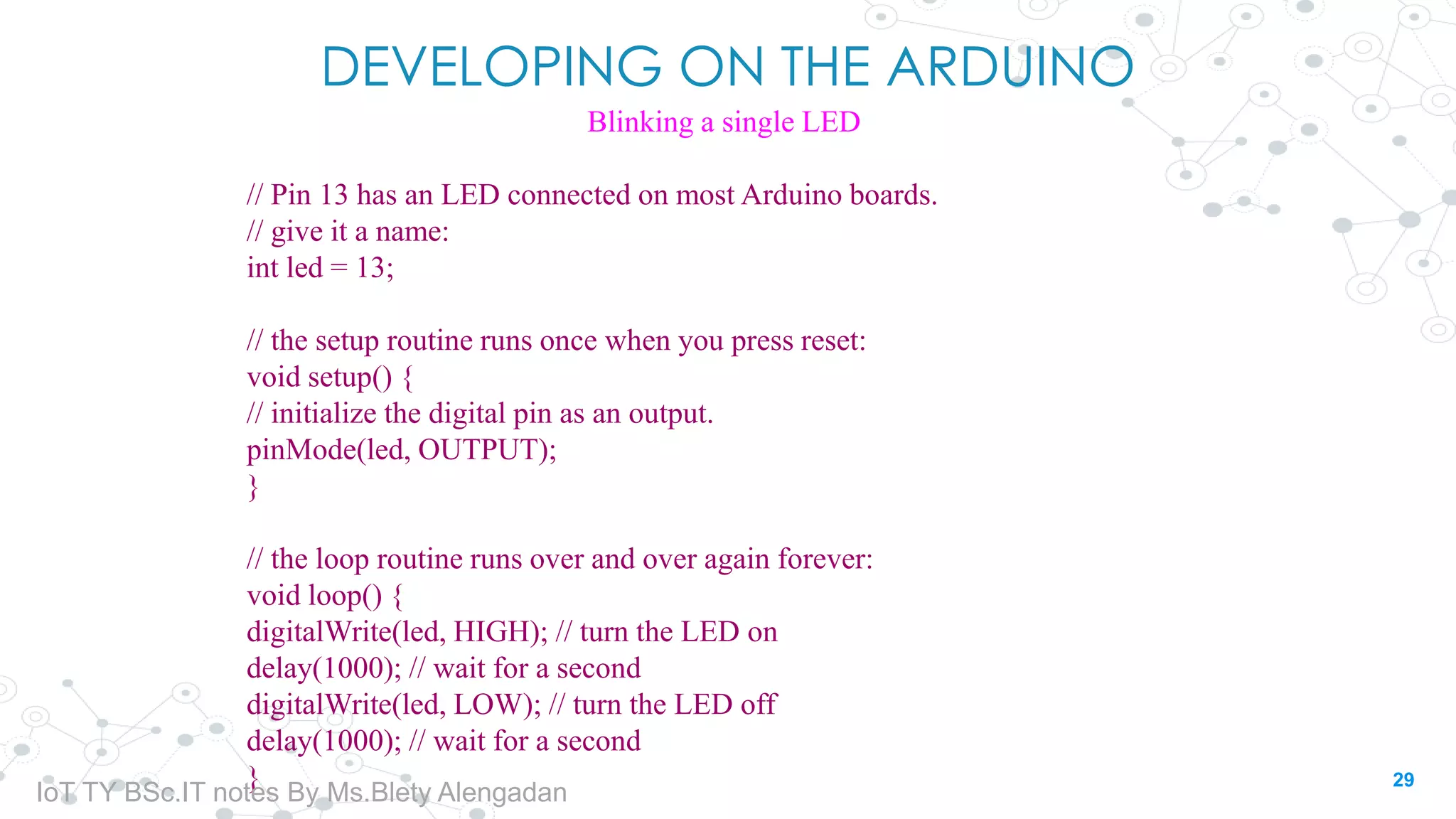 DEVELOPING ON THE ARDUINO
Blinking a single LED
// Pin 13 has an LED connected on most Arduino boards.
// give it a name:
int led = 13;
// the setup routine runs once when you press reset:
void setup() {
// initialize the digital pin as an output.
pinMode(led, OUTPUT);
}
// the loop routine runs over and over again forever:
void loop() {
digitalWrite(led, HIGH); // turn the LED on
delay(1000); // wait for a second
digitalWrite(led, LOW); // turn the LED off
delay(1000); // wait for a second
} 29
IoT TY BSc.IT notes By Ms.Blety Alengadan
 