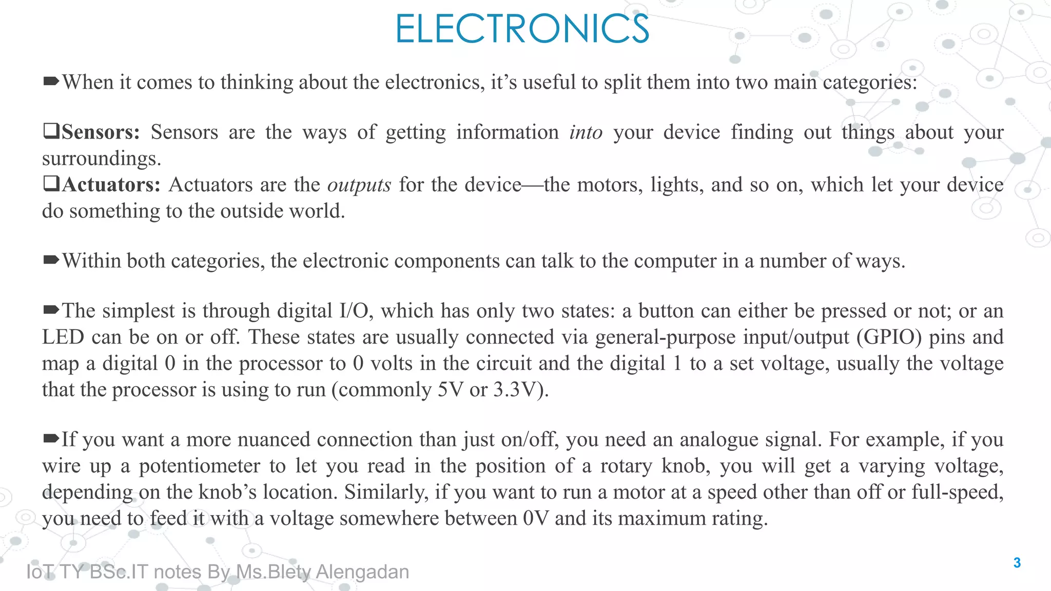 ELECTRONICS
When it comes to thinking about the electronics, it’s useful to split them into two main categories:
Sensors: Sensors are the ways of getting information into your device finding out things about your
surroundings.
Actuators: Actuators are the outputs for the device—the motors, lights, and so on, which let your device
do something to the outside world.
Within both categories, the electronic components can talk to the computer in a number of ways.
The simplest is through digital I/O, which has only two states: a button can either be pressed or not; or an
LED can be on or off. These states are usually connected via general-purpose input/output (GPIO) pins and
map a digital 0 in the processor to 0 volts in the circuit and the digital 1 to a set voltage, usually the voltage
that the processor is using to run (commonly 5V or 3.3V).
If you want a more nuanced connection than just on/off, you need an analogue signal. For example, if you
wire up a potentiometer to let you read in the position of a rotary knob, you will get a varying voltage,
depending on the knob’s location. Similarly, if you want to run a motor at a speed other than off or full-speed,
you need to feed it with a voltage somewhere between 0V and its maximum rating.
3
IoT TY BSc.IT notes By Ms.Blety Alengadan
 
