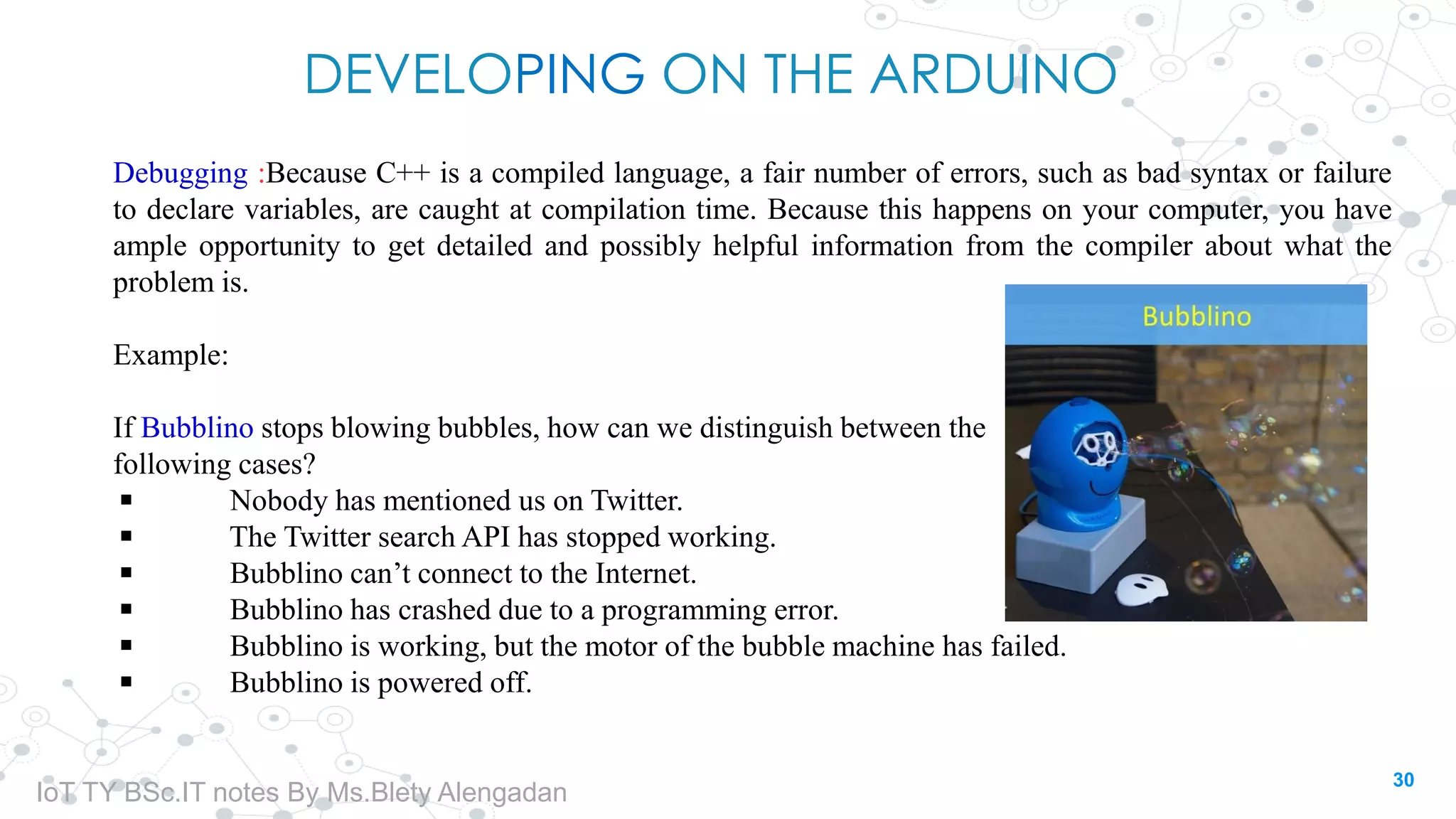 DEVELOPING ON THE ARDUINO
Debugging :Because C++ is a compiled language, a fair number of errors, such as bad syntax or failure
to declare variables, are caught at compilation time. Because this happens on your computer, you have
ample opportunity to get detailed and possibly helpful information from the compiler about what the
problem is.
Example:
If Bubblino stops blowing bubbles, how can we distinguish between the
following cases?
◾ Nobody has mentioned us on Twitter.
◾ The Twitter search API has stopped working.
◾ Bubblino can’t connect to the Internet.
◾ Bubblino has crashed due to a programming error.
◾ Bubblino is working, but the motor of the bubble machine has failed.
◾ Bubblino is powered off.
30
IoT TY BSc.IT notes By Ms.Blety Alengadan
 