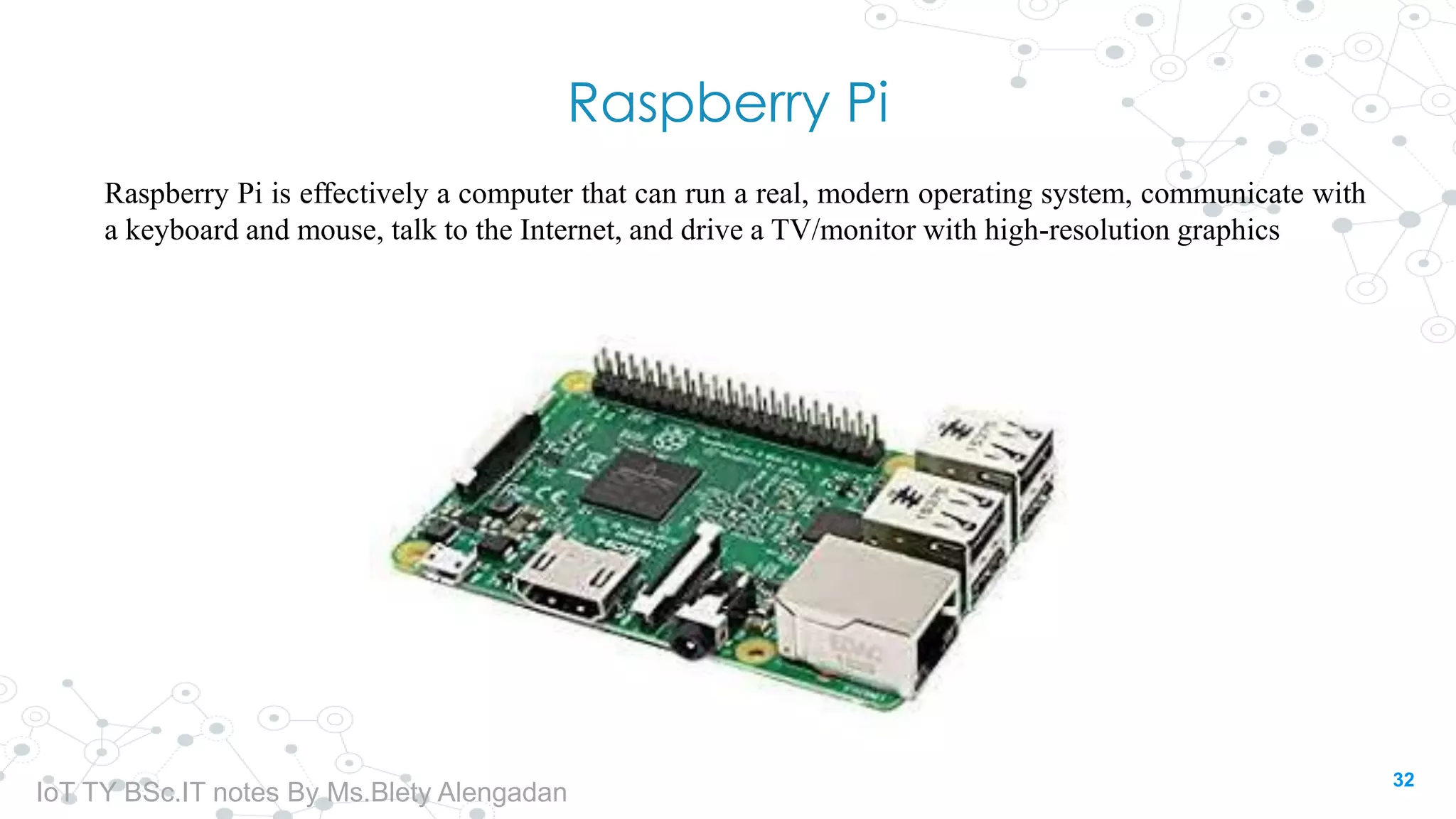 Raspberry Pi
Raspberry Pi is effectively a computer that can run a real, modern operating system, communicate with
a keyboard and mouse, talk to the Internet, and drive a TV/monitor with high-resolution graphics
32
IoT TY BSc.IT notes By Ms.Blety Alengadan
 