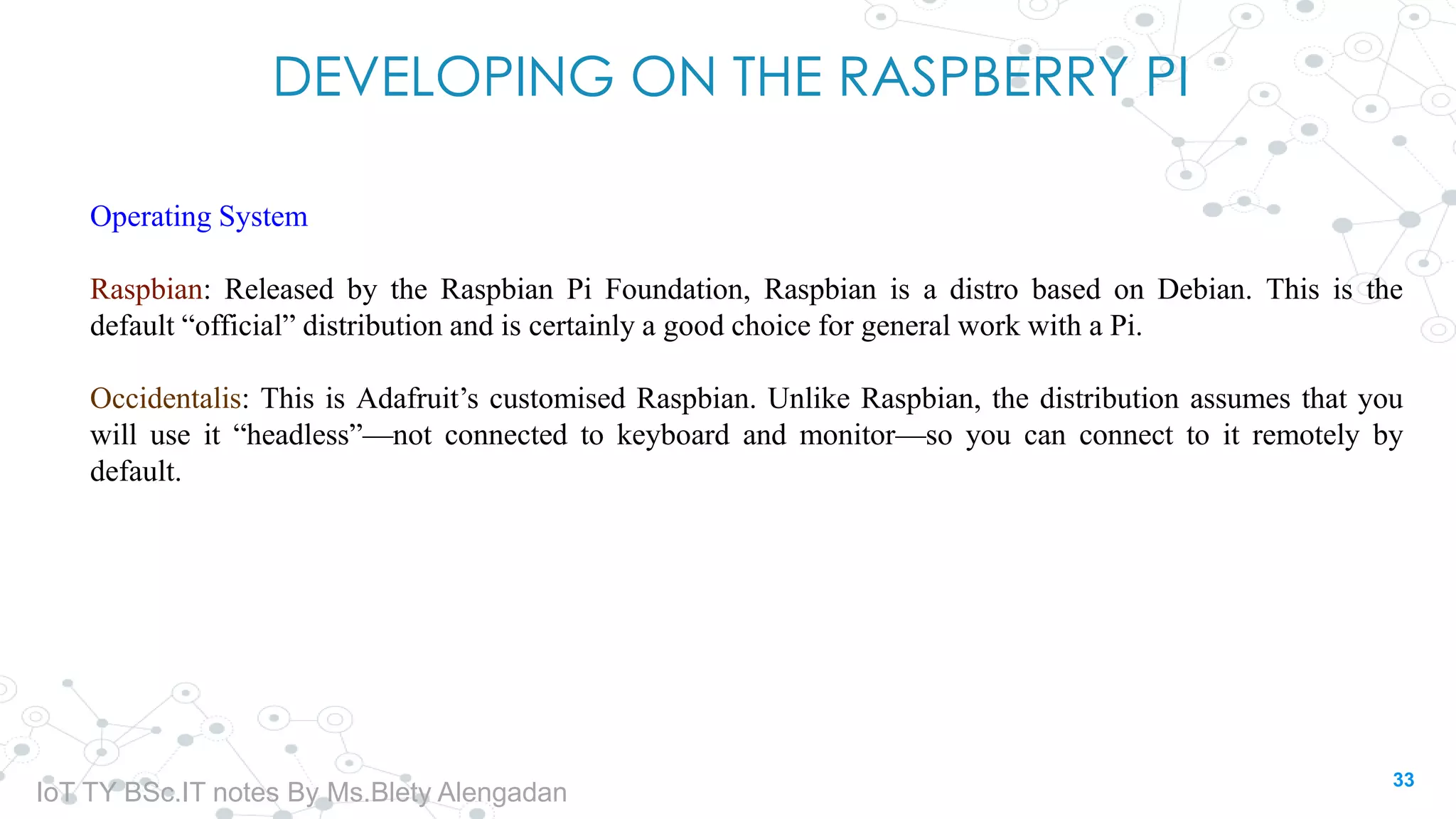 DEVELOPING ON THE RASPBERRY PI
Operating System
Raspbian: Released by the Raspbian Pi Foundation, Raspbian is a distro based on Debian. This is the
default “official” distribution and is certainly a good choice for general work with a Pi.
Occidentalis: This is Adafruit’s customised Raspbian. Unlike Raspbian, the distribution assumes that you
will use it “headless”—not connected to keyboard and monitor—so you can connect to it remotely by
default.
33
IoT TY BSc.IT notes By Ms.Blety Alengadan
 