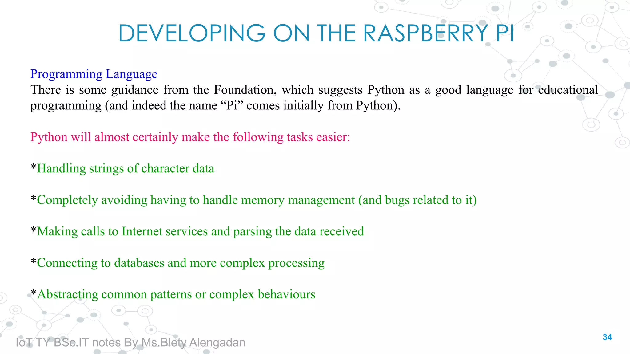 DEVELOPING ON THE RASPBERRY PI
Programming Language
There is some guidance from the Foundation, which suggests Python as a good language for educational
programming (and indeed the name “Pi” comes initially from Python).
Python will almost certainly make the following tasks easier:
*Handling strings of character data
*Completely avoiding having to handle memory management (and bugs related to it)
*Making calls to Internet services and parsing the data received
*Connecting to databases and more complex processing
*Abstracting common patterns or complex behaviours
34
IoT TY BSc.IT notes By Ms.Blety Alengadan
 