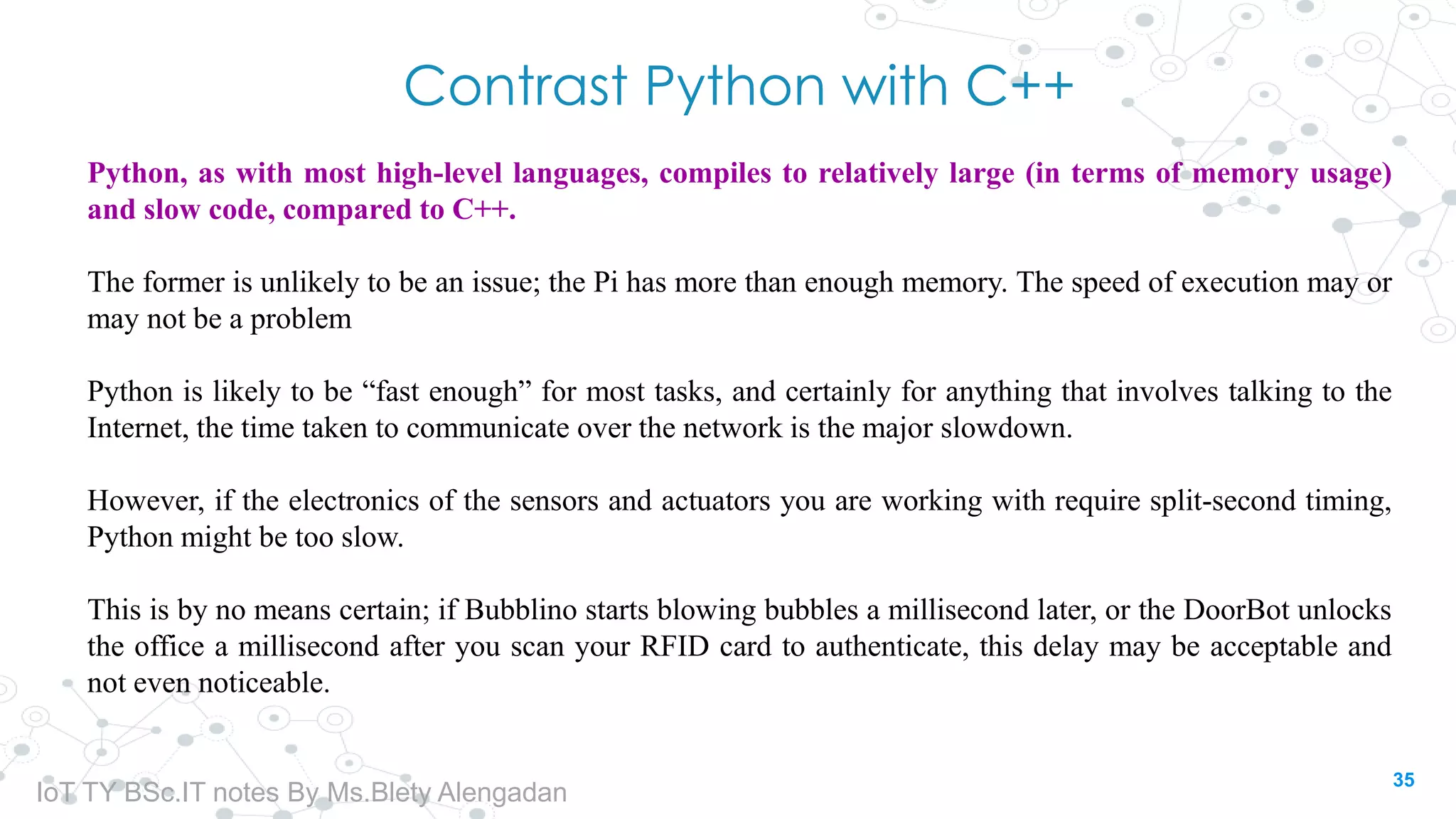 Contrast Python with C++
Python, as with most high-level languages, compiles to relatively large (in terms of memory usage)
and slow code, compared to C++.
The former is unlikely to be an issue; the Pi has more than enough memory. The speed of execution may or
may not be a problem
Python is likely to be “fast enough” for most tasks, and certainly for anything that involves talking to the
Internet, the time taken to communicate over the network is the major slowdown.
However, if the electronics of the sensors and actuators you are working with require split-second timing,
Python might be too slow.
This is by no means certain; if Bubblino starts blowing bubbles a millisecond later, or the DoorBot unlocks
the office a millisecond after you scan your RFID card to authenticate, this delay may be acceptable and
not even noticeable.
35
IoT TY BSc.IT notes By Ms.Blety Alengadan
 