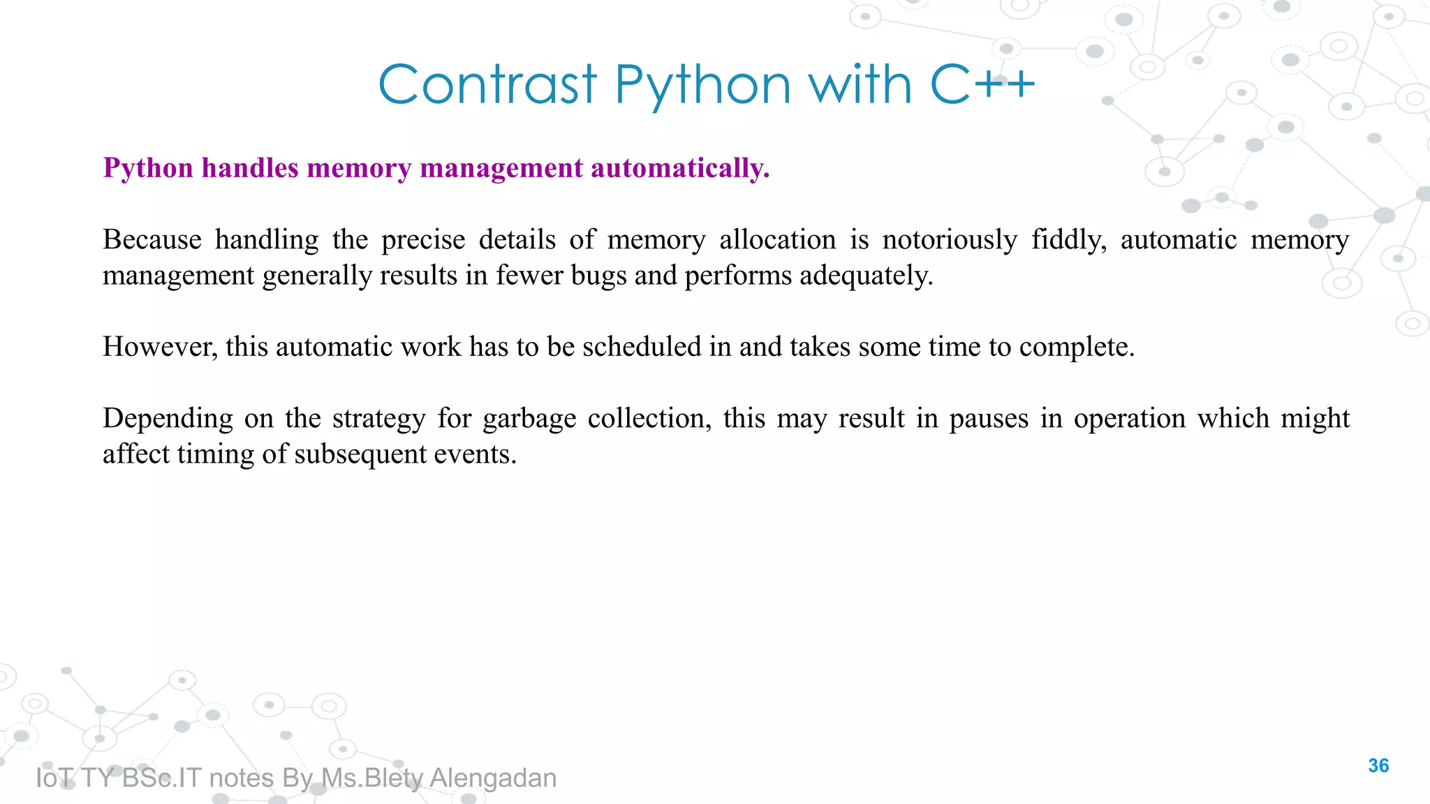 Contrast Python with C++
Python handles memory management automatically.
Because handling the precise details of memory allocation is notoriously fiddly, automatic memory
management generally results in fewer bugs and performs adequately.
However, this automatic work has to be scheduled in and takes some time to complete.
Depending on the strategy for garbage collection, this may result in pauses in operation which might
affect timing of subsequent events.
36
IoT TY BSc.IT notes By Ms.Blety Alengadan
 