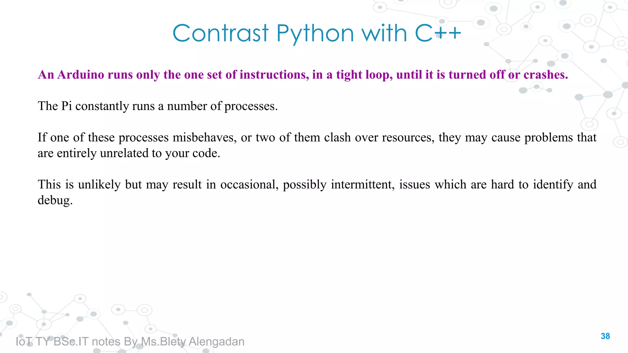 Contrast Python with C++
An Arduino runs only the one set of instructions, in a tight loop, until it is turned off or crashes.
The Pi constantly runs a number of processes.
If one of these processes misbehaves, or two of them clash over resources, they may cause problems that
are entirely unrelated to your code.
This is unlikely but may result in occasional, possibly intermittent, issues which are hard to identify and
debug.
38
IoT TY BSc.IT notes By Ms.Blety Alengadan
 