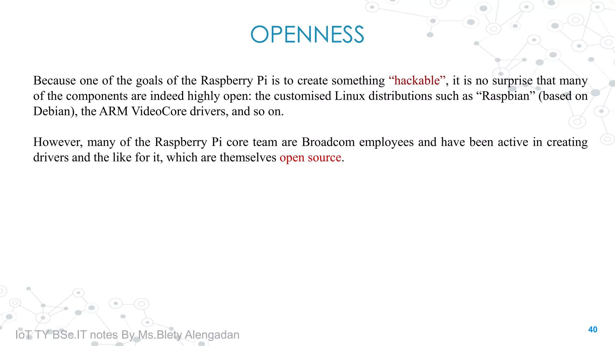 OPENNESS
Because one of the goals of the Raspberry Pi is to create something “hackable”, it is no surprise that many
of the components are indeed highly open: the customised Linux distributions such as “Raspbian” (based on
Debian), the ARM VideoCore drivers, and so on.
However, many of the Raspberry Pi core team are Broadcom employees and have been active in creating
drivers and the like for it, which are themselves open source.
40
IoT TY BSc.IT notes By Ms.Blety Alengadan
 