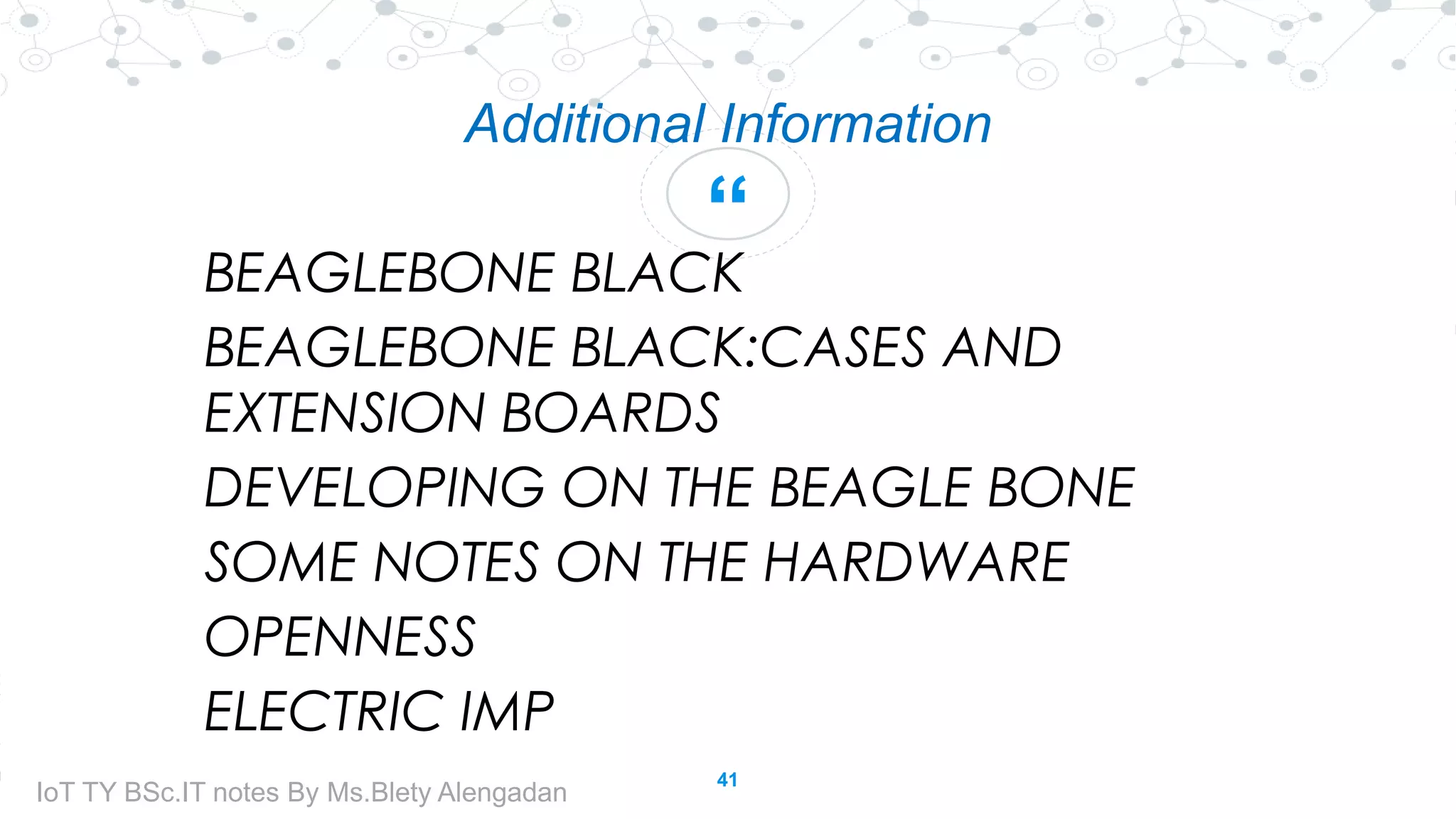 “
Additional Information
BEAGLEBONE BLACK
BEAGLEBONE BLACK:CASES AND
EXTENSION BOARDS
DEVELOPING ON THE BEAGLE BONE
SOME NOTES ON THE HARDWARE
OPENNESS
ELECTRIC IMP
41
IoT TY BSc.IT notes By Ms.Blety Alengadan
 