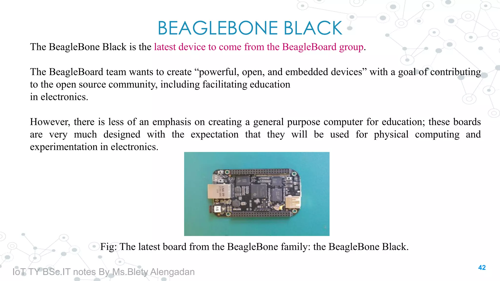 BEAGLEBONE BLACK
The BeagleBone Black is the latest device to come from the BeagleBoard group.
The BeagleBoard team wants to create “powerful, open, and embedded devices” with a goal of contributing
to the open source community, including facilitating education
in electronics.
However, there is less of an emphasis on creating a general purpose computer for education; these boards
are very much designed with the expectation that they will be used for physical computing and
experimentation in electronics.
Fig: The latest board from the BeagleBone family: the BeagleBone Black.
42
IoT TY BSc.IT notes By Ms.Blety Alengadan
 