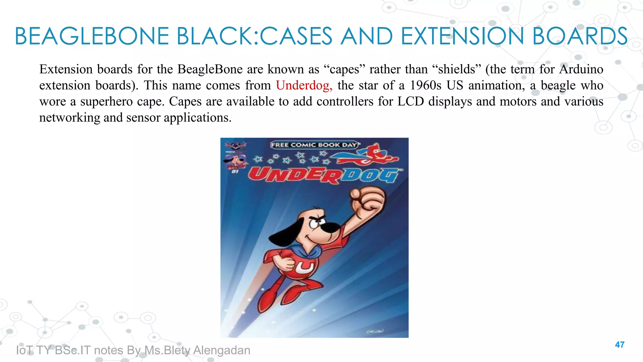 BEAGLEBONE BLACK:CASES AND EXTENSION BOARDS
Extension boards for the BeagleBone are known as “capes” rather than “shields” (the term for Arduino
extension boards). This name comes from Underdog, the star of a 1960s US animation, a beagle who
wore a superhero cape. Capes are available to add controllers for LCD displays and motors and various
networking and sensor applications.
47
IoT TY BSc.IT notes By Ms.Blety Alengadan
 