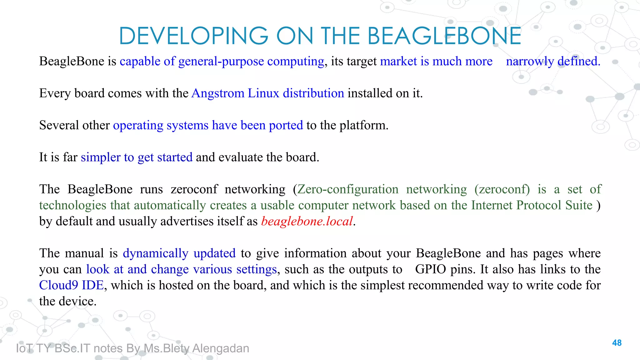 DEVELOPING ON THE BEAGLEBONE
BeagleBone is capable of general-purpose computing, its target market is much more narrowly defined.
Every board comes with the Angstrom Linux distribution installed on it.
Several other operating systems have been ported to the platform.
It is far simpler to get started and evaluate the board.
The BeagleBone runs zeroconf networking (Zero-configuration networking (zeroconf) is a set of
technologies that automatically creates a usable computer network based on the Internet Protocol Suite )
by default and usually advertises itself as beaglebone.local.
The manual is dynamically updated to give information about your BeagleBone and has pages where
you can look at and change various settings, such as the outputs to GPIO pins. It also has links to the
Cloud9 IDE, which is hosted on the board, and which is the simplest recommended way to write code for
the device.
48
IoT TY BSc.IT notes By Ms.Blety Alengadan
 