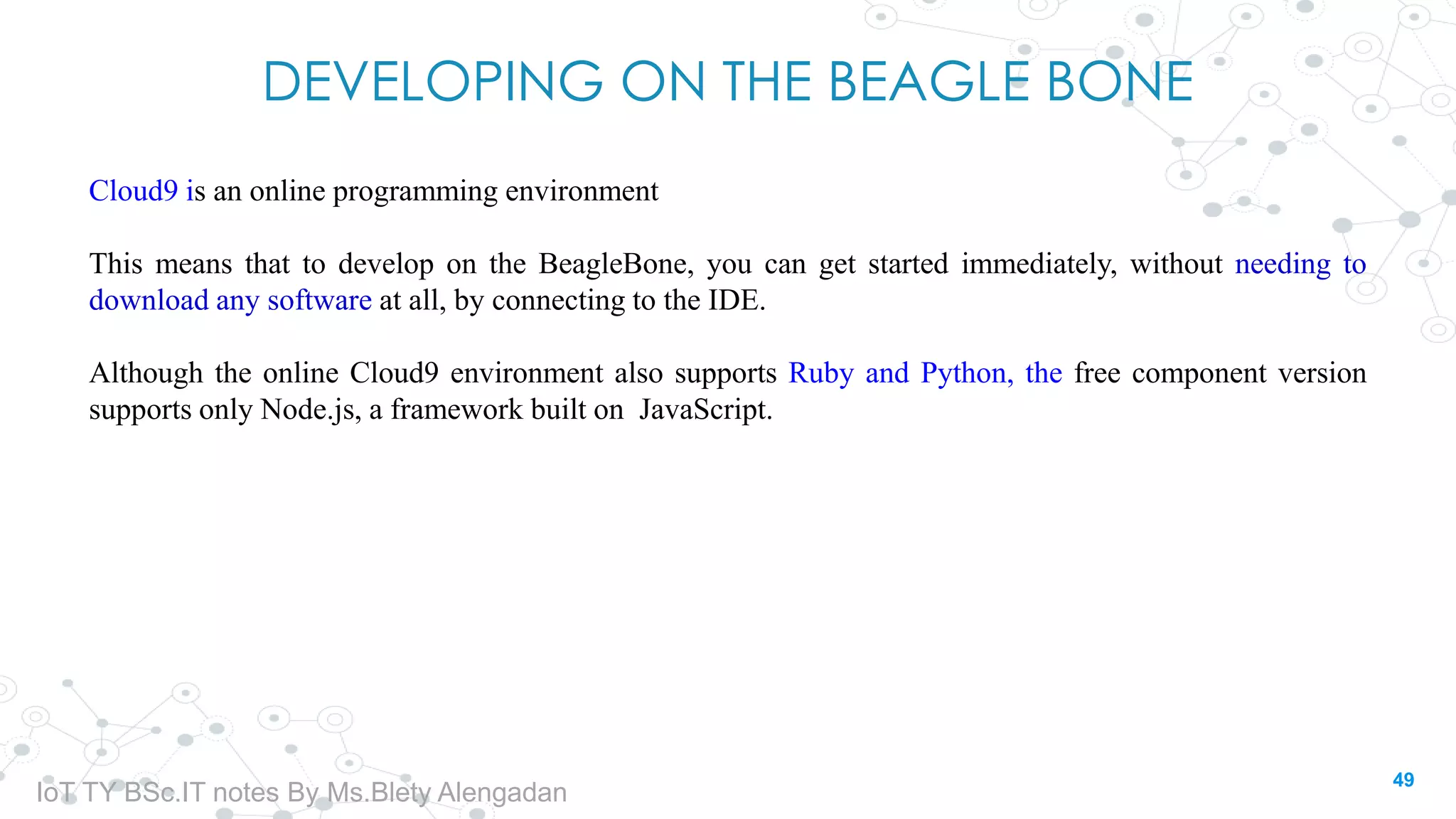 DEVELOPING ON THE BEAGLE BONE
Cloud9 is an online programming environment
This means that to develop on the BeagleBone, you can get started immediately, without needing to
download any software at all, by connecting to the IDE.
Although the online Cloud9 environment also supports Ruby and Python, the free component version
supports only Node.js, a framework built on JavaScript.
49
IoT TY BSc.IT notes By Ms.Blety Alengadan
 