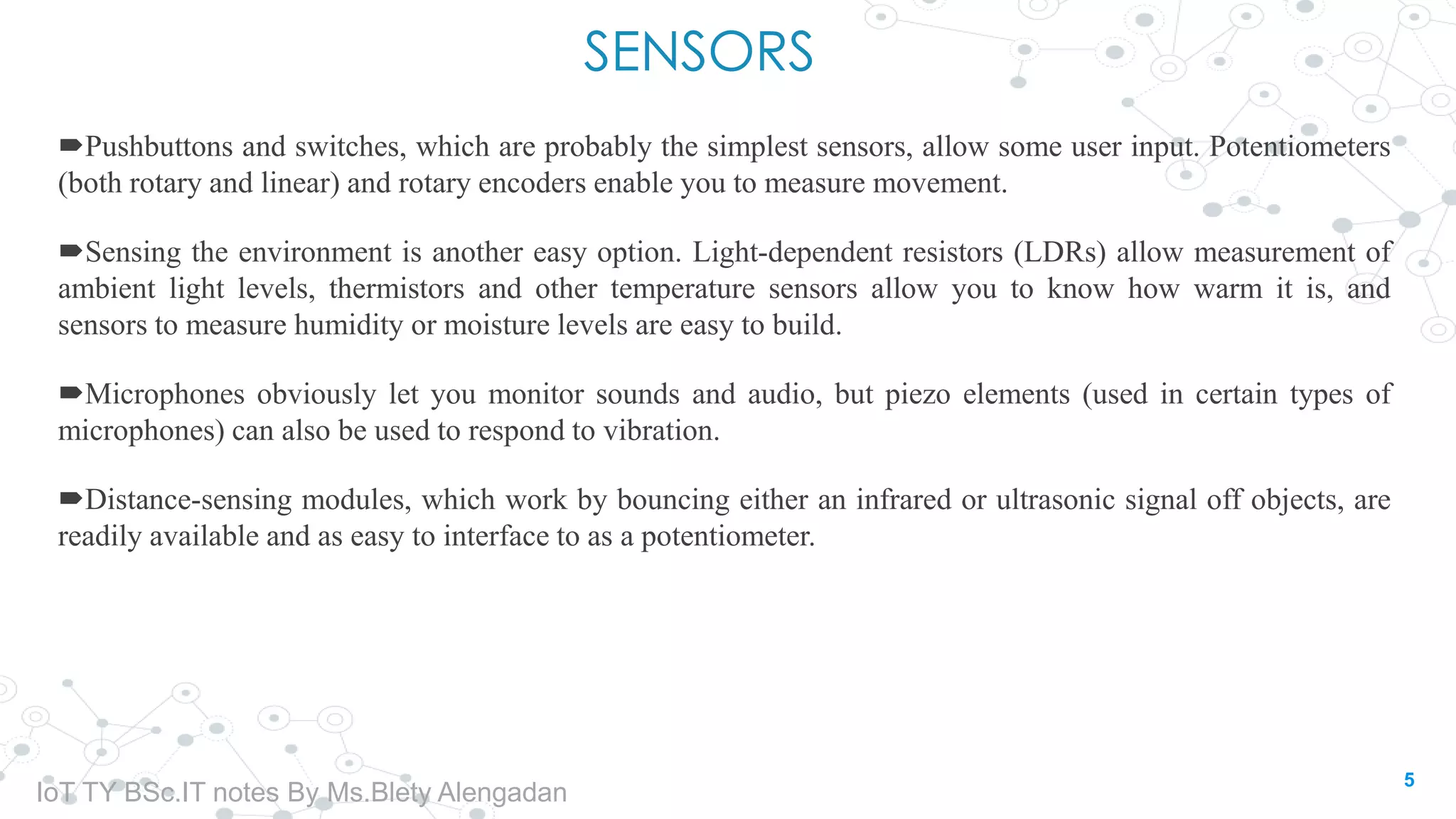SENSORS
Pushbuttons and switches, which are probably the simplest sensors, allow some user input. Potentiometers
(both rotary and linear) and rotary encoders enable you to measure movement.
Sensing the environment is another easy option. Light-dependent resistors (LDRs) allow measurement of
ambient light levels, thermistors and other temperature sensors allow you to know how warm it is, and
sensors to measure humidity or moisture levels are easy to build.
Microphones obviously let you monitor sounds and audio, but piezo elements (used in certain types of
microphones) can also be used to respond to vibration.
Distance-sensing modules, which work by bouncing either an infrared or ultrasonic signal off objects, are
readily available and as easy to interface to as a potentiometer.
5
IoT TY BSc.IT notes By Ms.Blety Alengadan
 