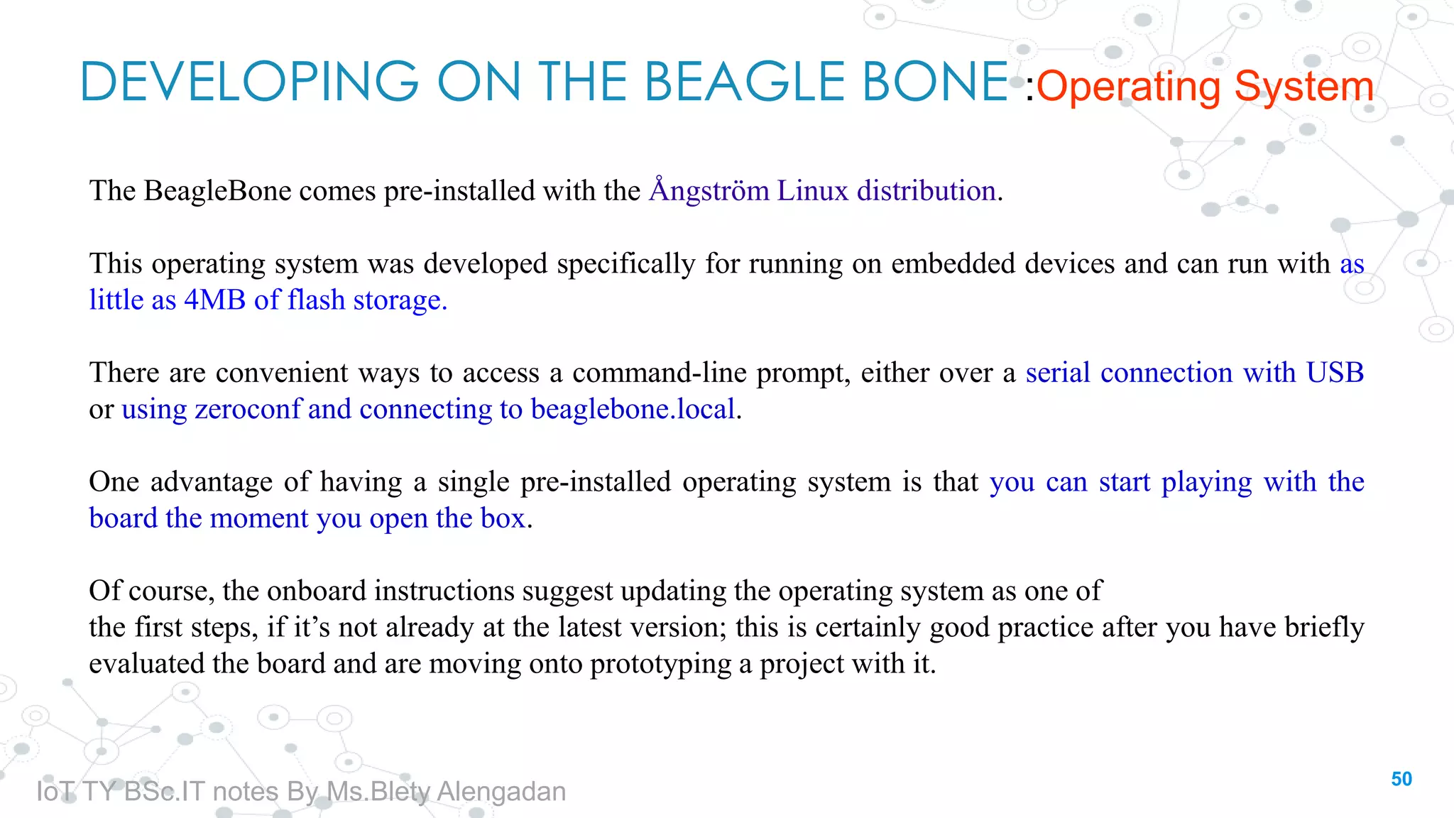 DEVELOPING ON THE BEAGLE BONE :Operating System
The BeagleBone comes pre-installed with the Ångström Linux distribution.
This operating system was developed specifically for running on embedded devices and can run with as
little as 4MB of flash storage.
There are convenient ways to access a command-line prompt, either over a serial connection with USB
or using zeroconf and connecting to beaglebone.local.
One advantage of having a single pre-installed operating system is that you can start playing with the
board the moment you open the box.
Of course, the onboard instructions suggest updating the operating system as one of
the first steps, if it’s not already at the latest version; this is certainly good practice after you have briefly
evaluated the board and are moving onto prototyping a project with it.
50
IoT TY BSc.IT notes By Ms.Blety Alengadan
 