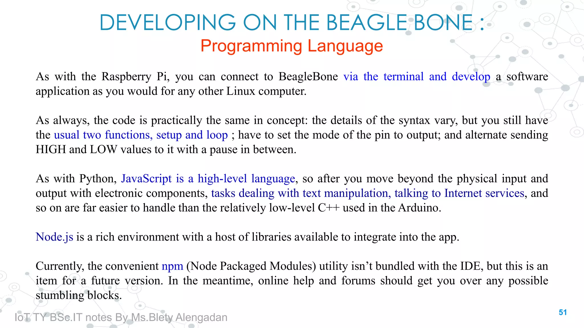 DEVELOPING ON THE BEAGLE BONE :
Programming Language
As with the Raspberry Pi, you can connect to BeagleBone via the terminal and develop a software
application as you would for any other Linux computer.
As always, the code is practically the same in concept: the details of the syntax vary, but you still have
the usual two functions, setup and loop ; have to set the mode of the pin to output; and alternate sending
HIGH and LOW values to it with a pause in between.
As with Python, JavaScript is a high-level language, so after you move beyond the physical input and
output with electronic components, tasks dealing with text manipulation, talking to Internet services, and
so on are far easier to handle than the relatively low-level C++ used in the Arduino.
Node.js is a rich environment with a host of libraries available to integrate into the app.
Currently, the convenient npm (Node Packaged Modules) utility isn’t bundled with the IDE, but this is an
item for a future version. In the meantime, online help and forums should get you over any possible
stumbling blocks.
51
IoT TY BSc.IT notes By Ms.Blety Alengadan
 