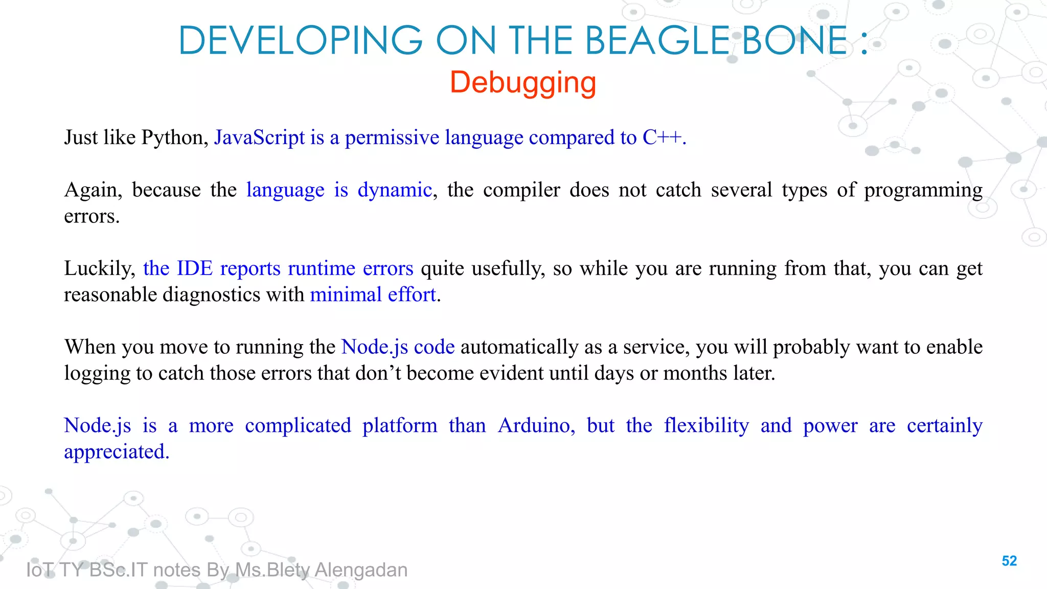 DEVELOPING ON THE BEAGLE BONE :
Debugging
Just like Python, JavaScript is a permissive language compared to C++.
Again, because the language is dynamic, the compiler does not catch several types of programming
errors.
Luckily, the IDE reports runtime errors quite usefully, so while you are running from that, you can get
reasonable diagnostics with minimal effort.
When you move to running the Node.js code automatically as a service, you will probably want to enable
logging to catch those errors that don’t become evident until days or months later.
Node.js is a more complicated platform than Arduino, but the flexibility and power are certainly
appreciated.
52
IoT TY BSc.IT notes By Ms.Blety Alengadan
 