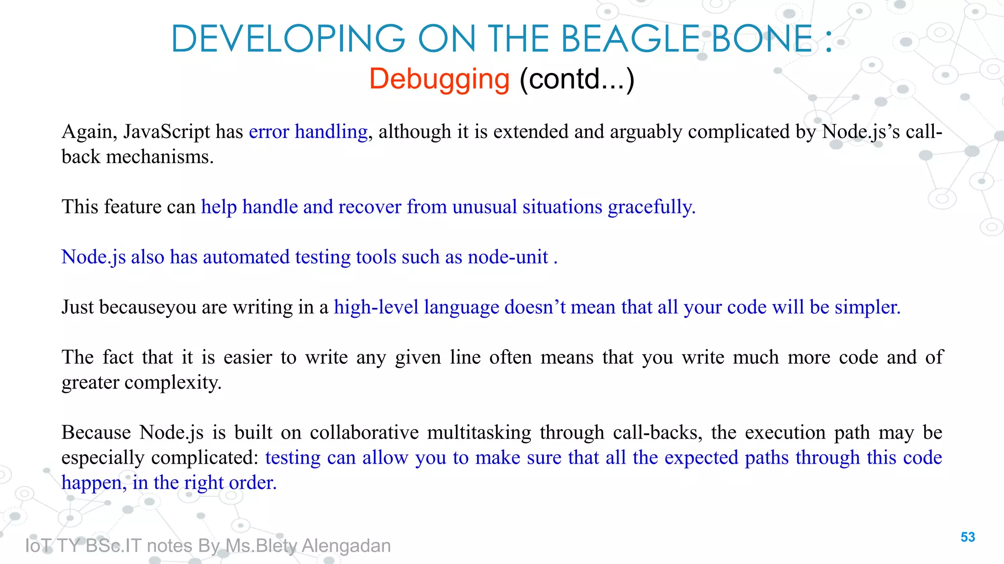 DEVELOPING ON THE BEAGLE BONE :
Debugging (contd...)
Again, JavaScript has error handling, although it is extended and arguably complicated by Node.js’s call-
back mechanisms.
This feature can help handle and recover from unusual situations gracefully.
Node.js also has automated testing tools such as node-unit .
Just becauseyou are writing in a high-level language doesn’t mean that all your code will be simpler.
The fact that it is easier to write any given line often means that you write much more code and of
greater complexity.
Because Node.js is built on collaborative multitasking through call-backs, the execution path may be
especially complicated: testing can allow you to make sure that all the expected paths through this code
happen, in the right order.
53
IoT TY BSc.IT notes By Ms.Blety Alengadan
 