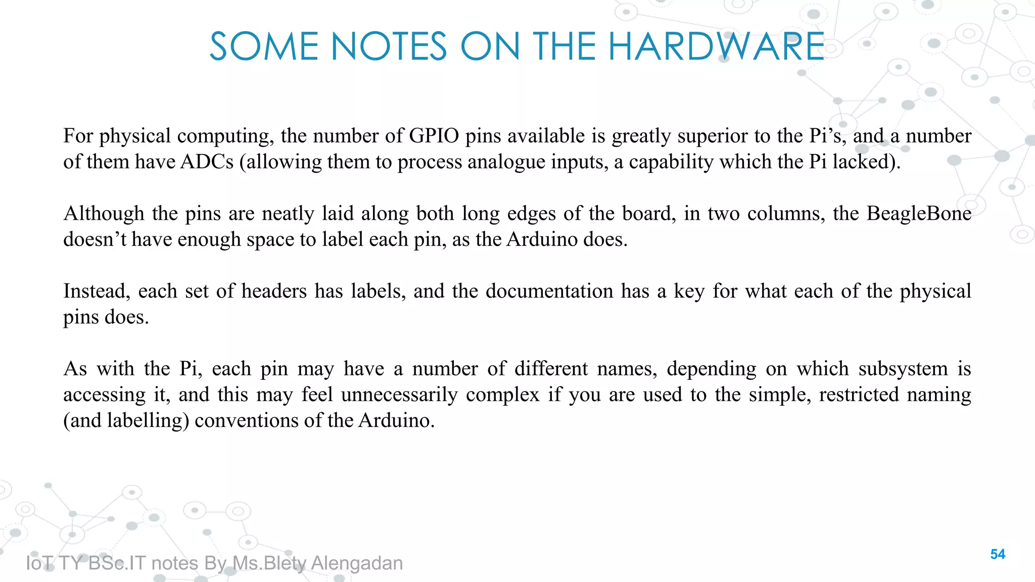 SOME NOTES ON THE HARDWARE
For physical computing, the number of GPIO pins available is greatly superior to the Pi’s, and a number
of them have ADCs (allowing them to process analogue inputs, a capability which the Pi lacked).
Although the pins are neatly laid along both long edges of the board, in two columns, the BeagleBone
doesn’t have enough space to label each pin, as the Arduino does.
Instead, each set of headers has labels, and the documentation has a key for what each of the physical
pins does.
As with the Pi, each pin may have a number of different names, depending on which subsystem is
accessing it, and this may feel unnecessarily complex if you are used to the simple, restricted naming
(and labelling) conventions of the Arduino.
54
IoT TY BSc.IT notes By Ms.Blety Alengadan
 